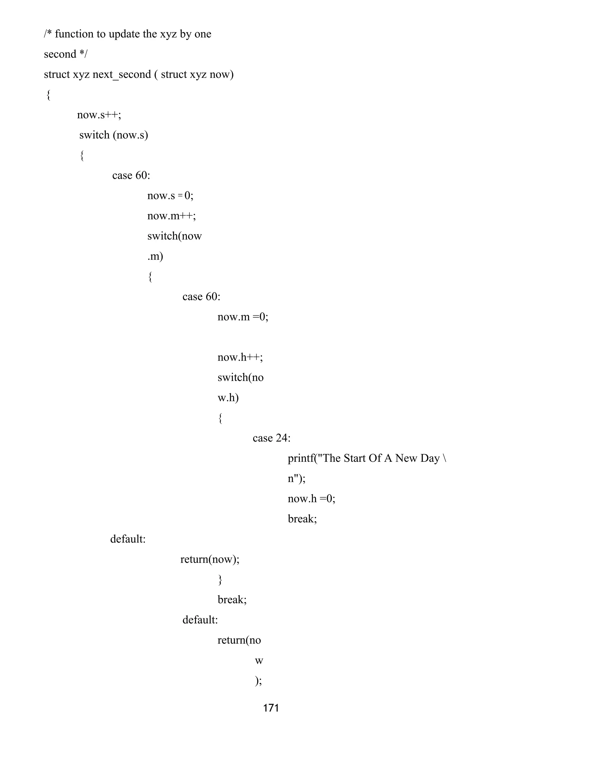 /* function to update the xyz by one
second */
struct xyz next_second ( struct xyz now)
{
now.s++;
switch (now.s)
{
case 60:
now.s = 0;
now.m++;
switch(now
.m)
{
case 60:
now.m =0;
now.h++;
switch(no
w.h)
{
case 24:
printf("The Start Of A New Day 
n");
now.h =0;
break;
default:
return(now);
}
break;
default:
return(no
w
);
171
 