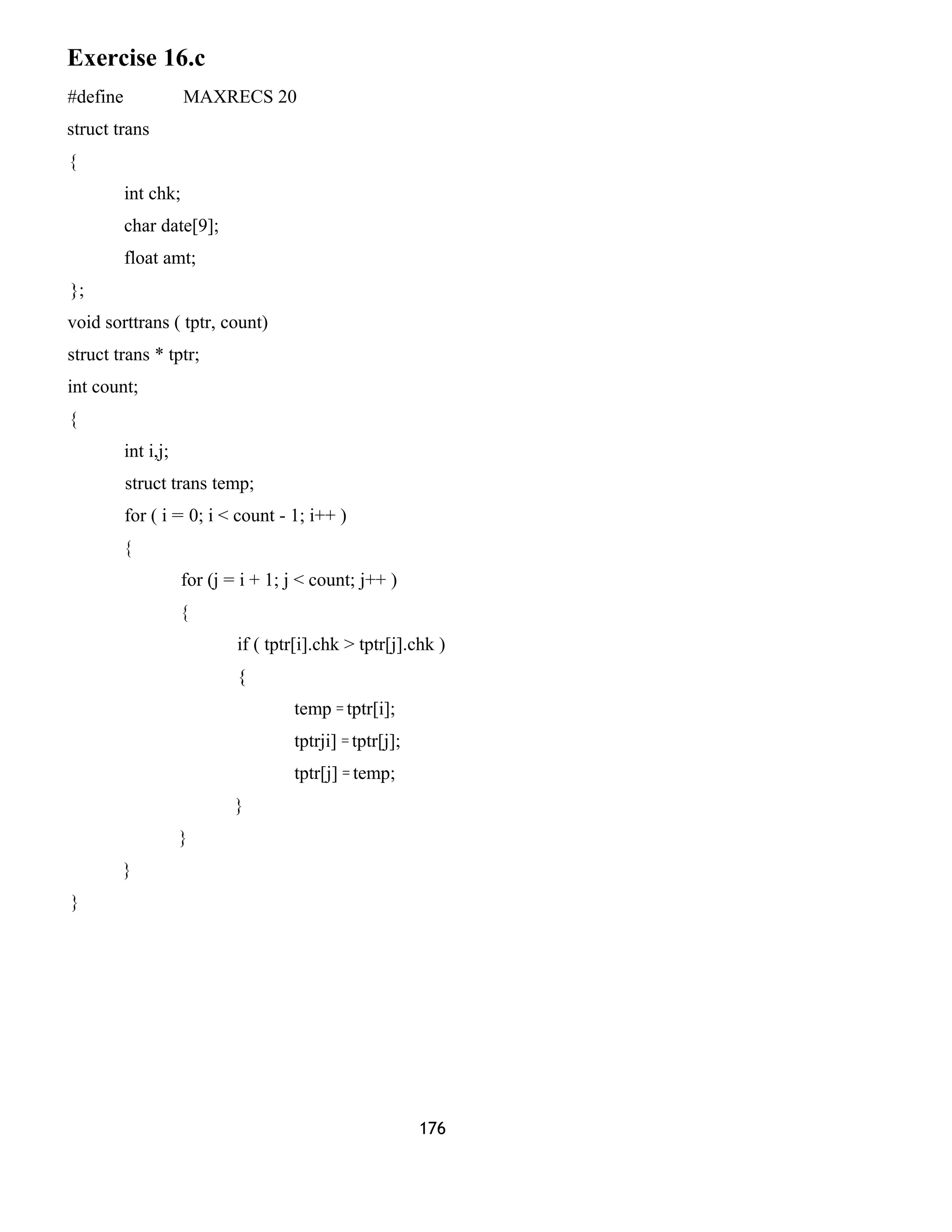 Exercise 16.c
#define MAXRECS 20
struct trans
{
int chk;
char date[9];
float amt;
};
void sorttrans ( tptr, count)
struct trans * tptr;
int count;
{
int i,j;
struct trans temp;
for ( i = 0; i < count - 1; i++ )
{
for (j = i + 1; j < count; j++ )
{
if ( tptr[i].chk > tptr[j].chk )
{
temp = tptr[i];
tptrji] = tptr[j];
tptr[j] = temp;
}
}
}
}
176
 