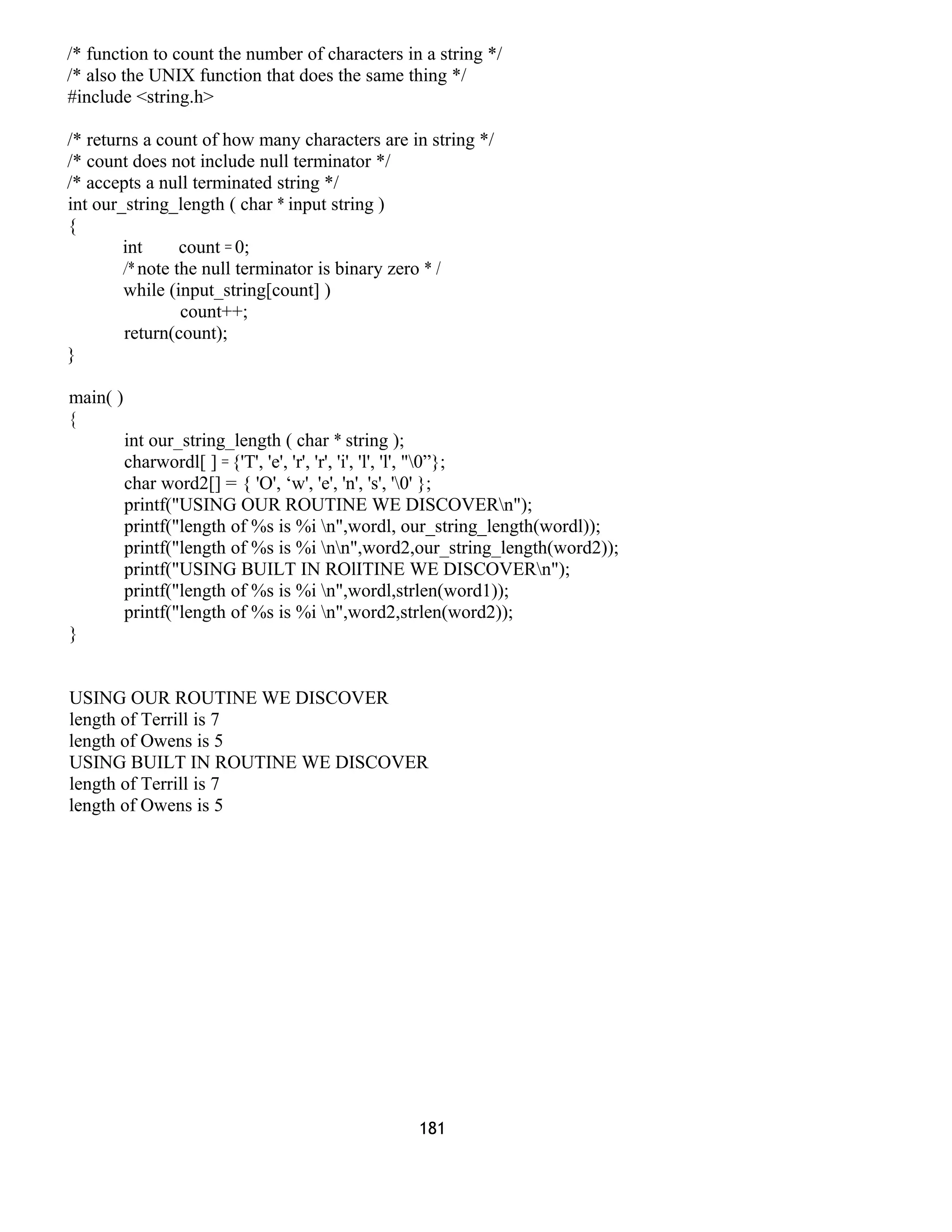 /* function to count the number of characters in a string */
/* also the UNIX function that does the same thing */
#include <string.h>
/* returns a count of how many characters are in string */
/* count does not include null terminator */
/* accepts a null terminated string */
int our_string_length ( char * input string )
{
int count = 0;
/* note the null terminator is binary zero * /
while (input_string[count] )
count++;
return(count);
}
main( )
{
int our_string_length ( char * string );
charwordl[ ] = {'T', 'e', 'r', 'r', 'i', 'l', 'l', "0”};
char word2[] = { 'O', ‘w', 'e', 'n', 's', '0' };
printf("USING OUR ROUTINE WE DISCOVERn");
printf("length of %s is %i n",wordl, our_string_length(wordl));
printf("length of %s is %i nn",word2,our_string_length(word2));
printf("USING BUILT IN ROlITINE WE DISCOVERn");
printf("length of %s is %i n",wordl,strlen(word1));
printf("length of %s is %i n",word2,strlen(word2));
}
USING OUR ROUTINE WE DISCOVER
length of Terrill is 7
length of Owens is 5
USING BUILT IN ROUTINE WE DISCOVER
length of Terrill is 7
length of Owens is 5
181
 