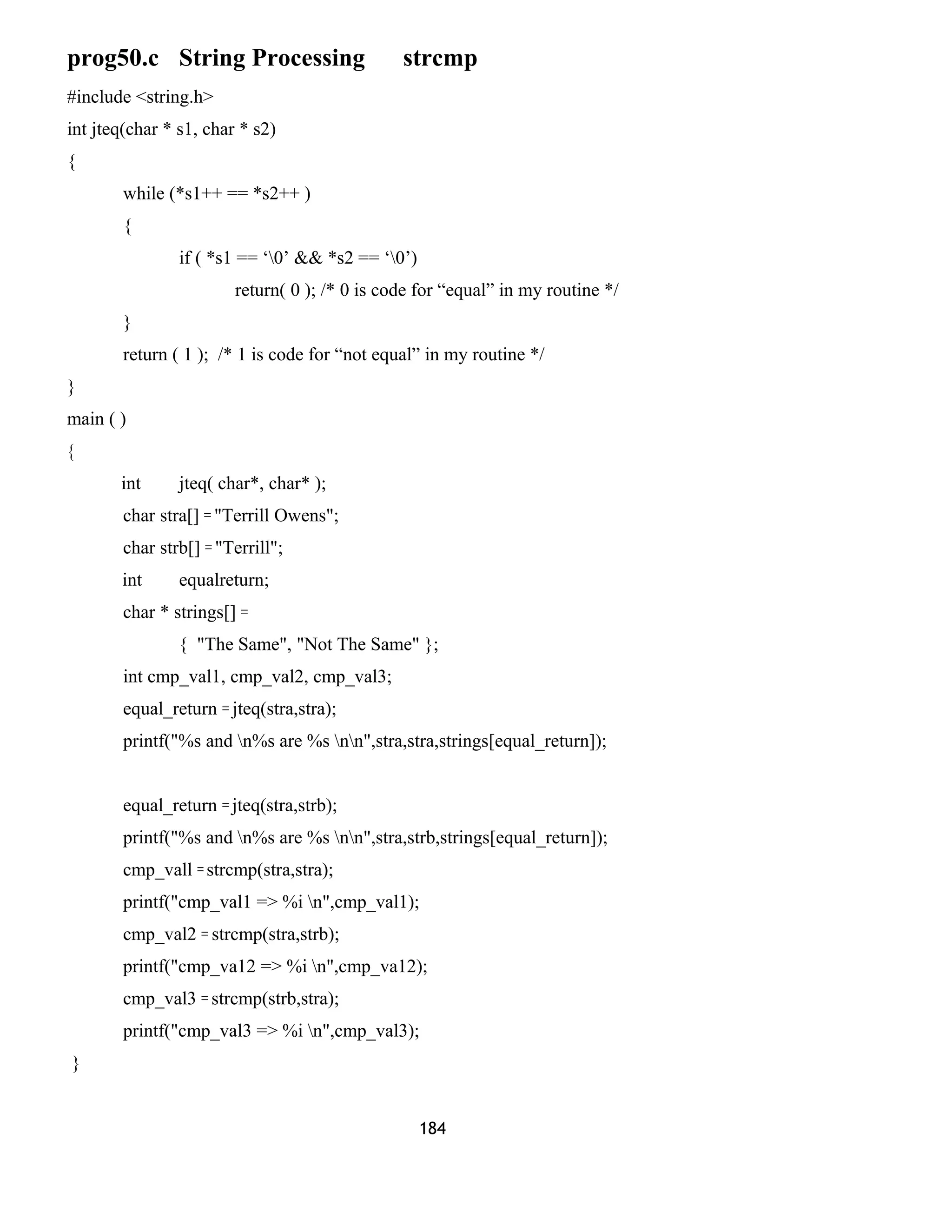 prog50.c String Processing strcmp
#include <string.h>
int jteq(char * s1, char * s2)
{
while (*s1++ == *s2++ )
{
if ( *s1 == ‘0’ && *s2 == ‘0’)
return( 0 ); /* 0 is code for “equal” in my routine */
}
return ( 1 ); /* 1 is code for “not equal” in my routine */
}
main ( )
{
int jteq( char*, char* );
char stra[] = "Terrill Owens";
char strb[] = "Terrill";
int equalreturn;
char * strings[] =
{ "The Same", "Not The Same" };
int cmp_val1, cmp_val2, cmp_val3;
equal_return = jteq(stra,stra);
printf("%s and n%s are %s nn",stra,stra,strings[equal_return]);
equal_return = jteq(stra,strb);
printf("%s and n%s are %s nn",stra,strb,strings[equal_return]);
cmp_vall = strcmp(stra,stra);
printf("cmp_val1 => %i n",cmp_val1);
cmp_val2 = strcmp(stra,strb);
printf("cmp_va12 => %i n",cmp_va12);
cmp_val3 = strcmp(strb,stra);
printf("cmp_val3 => %i n",cmp_val3);
}
184
 