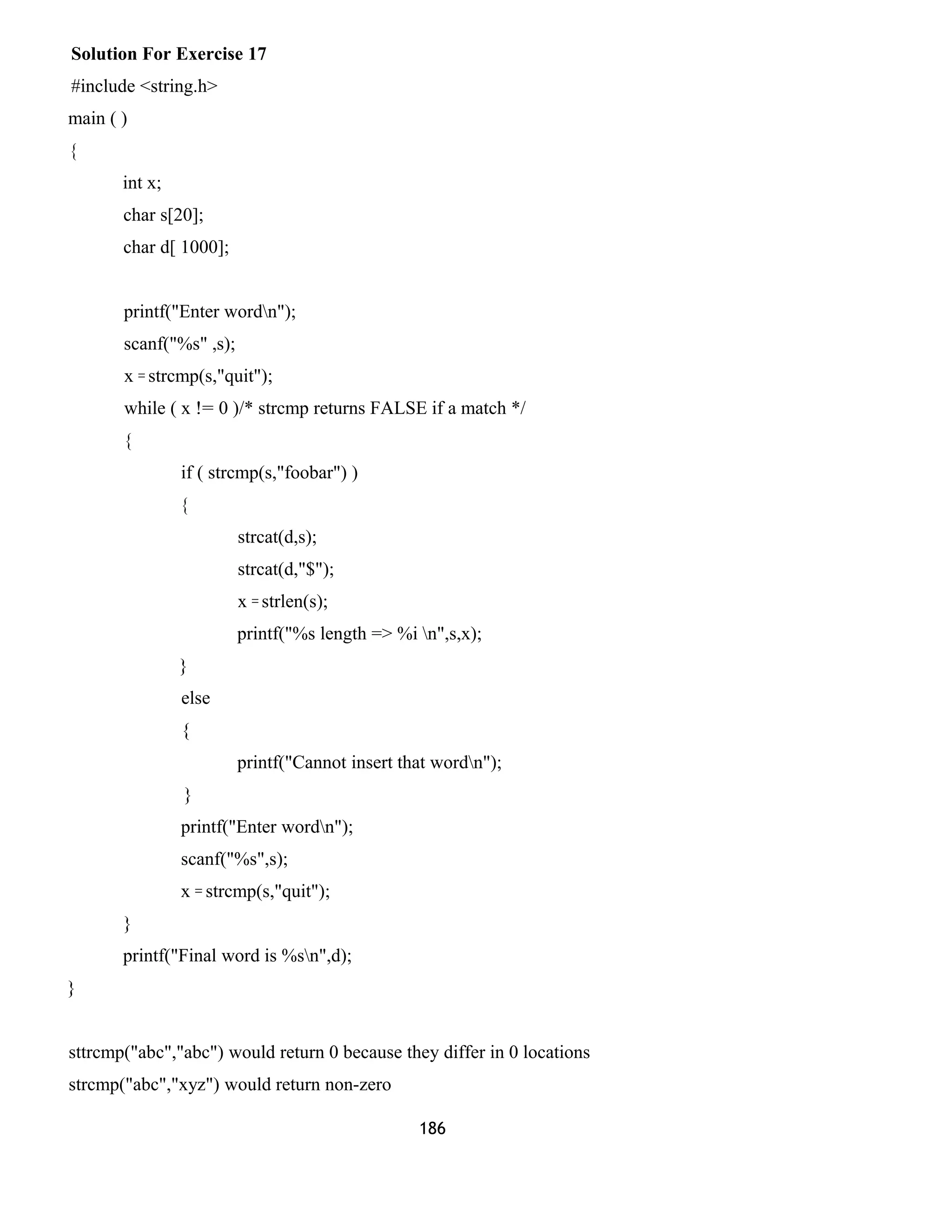 Solution For Exercise 17
#include <string.h>
main ( )
{
int x;
char s[20];
char d[ 1000];
printf("Enter wordn");
scanf("%s" ,s);
x = strcmp(s,"quit");
while ( x != 0 )/* strcmp returns FALSE if a match */
{
if ( strcmp(s,"foobar") )
{
strcat(d,s);
strcat(d,"$");
x = strlen(s);
printf("%s length => %i n",s,x);
}
else
{
printf("Cannot insert that wordn");
}
printf("Enter wordn");
scanf("%s",s);
x = strcmp(s,"quit");
}
printf("Final word is %sn",d);
}
sttrcmp("abc","abc") would return 0 because they differ in 0 locations
strcmp("abc","xyz") would return non-zero
186
 