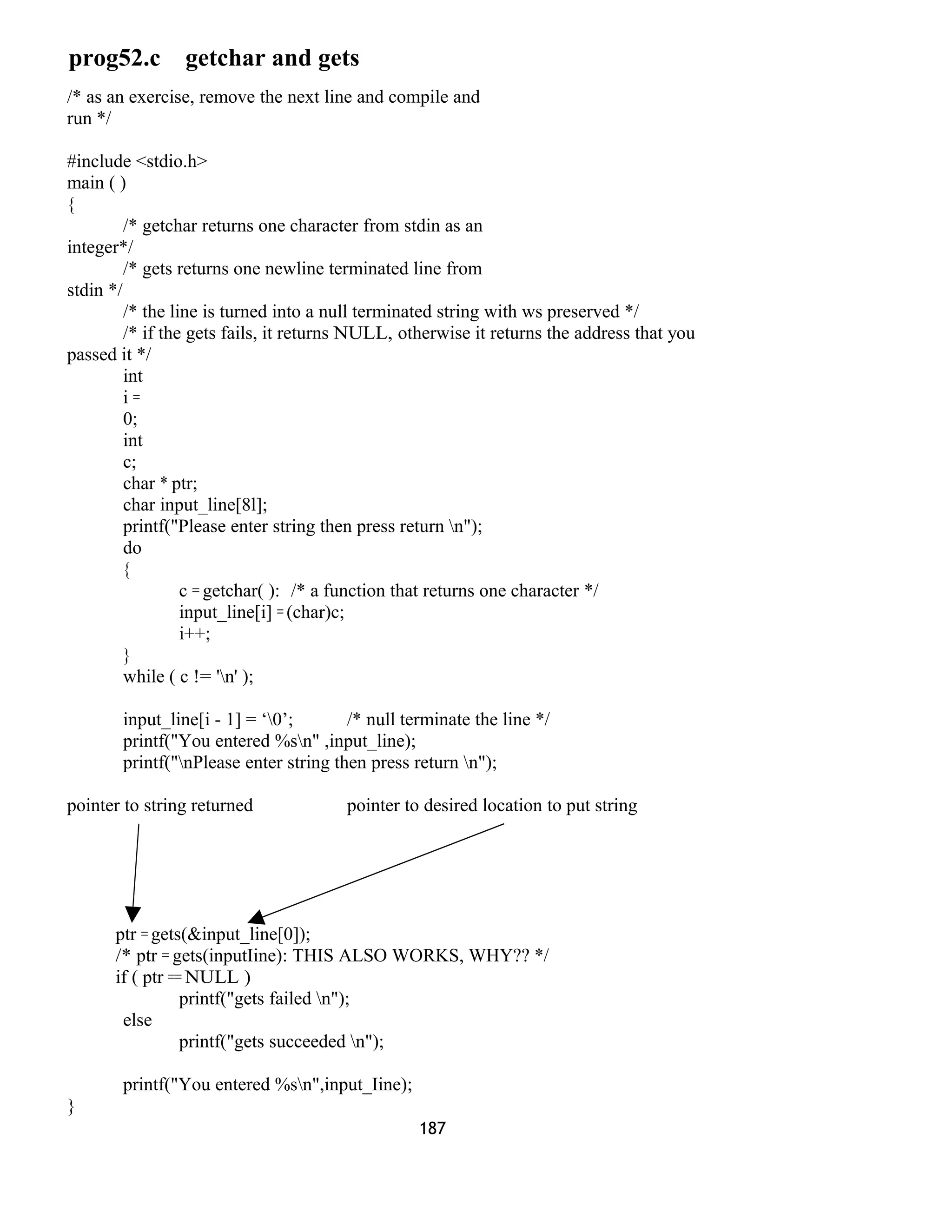 prog52.c getchar and gets
/* as an exercise, remove the next line and compile and
run */
#include <stdio.h>
main ( )
{
/* getchar returns one character from stdin as an
integer*/
/* gets returns one newline terminated line from
stdin */
/* the line is turned into a null terminated string with ws preserved */
/* if the gets fails, it returns NULL, otherwise it returns the address that you
passed it */
int
i =
0;
int
c;
char * ptr;
char input_line[8l];
printf("Please enter string then press return n");
do
{
c = getchar( ): /* a function that returns one character */
input_line[i] = (char)c;
i++;
}
while ( c != 'n' );
input_line[i - 1] = ‘0’; /* null terminate the line */
printf("You entered %sn" ,input_line);
printf("nPlease enter string then press return n");
pointer to string returned pointer to desired location to put string
ptr = gets(&input_line[0]);
/* ptr = gets(inputIine): THIS ALSO WORKS, WHY?? */
if ( ptr == NULL )
printf("gets failed n");
else
printf("gets succeeded n");
printf("You entered %sn",input_Iine);
}
187
 
