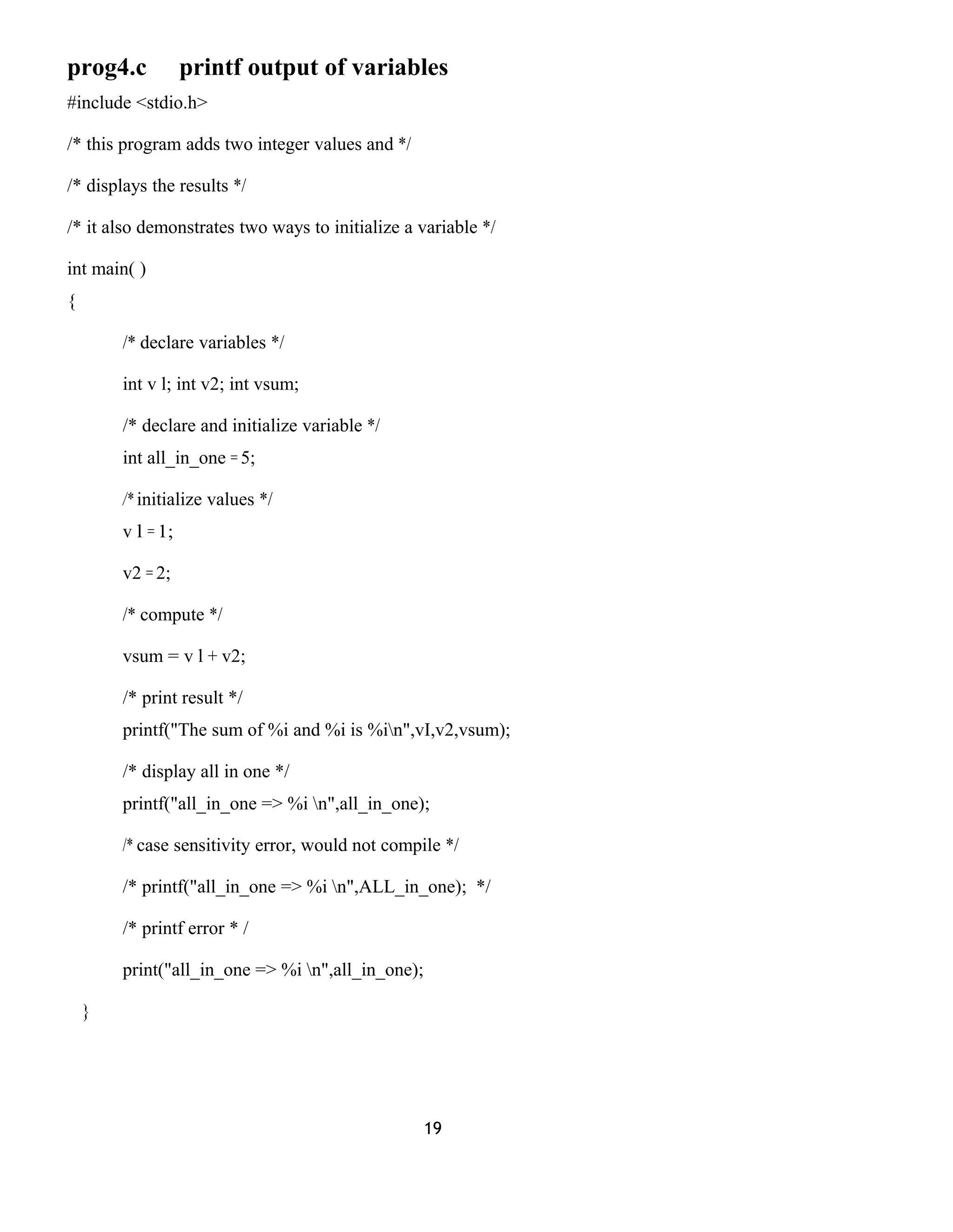 prog4.c printf output of variables
#include <stdio.h>
/* this program adds two integer values and */
/* displays the results */
/* it also demonstrates two ways to initialize a variable */
int main( )
{
/* declare variables */
int v l; int v2; int vsum;
/* declare and initialize variable */
int all_in_one = 5;
/* initialize values */
v l = 1;
v2 = 2;
/* compute */
vsum = v l + v2;
/* print result */
printf("The sum of %i and %i is %in",vI,v2,vsum);
/* display all in one */
printf("all_in_one => %i n",all_in_one);
/* case sensitivity error, would not compile */
/* printf("all_in_one => %i n",ALL_in_one); */
/* printf error * /
print("all_in_one => %i n",all_in_one);
}
19
 