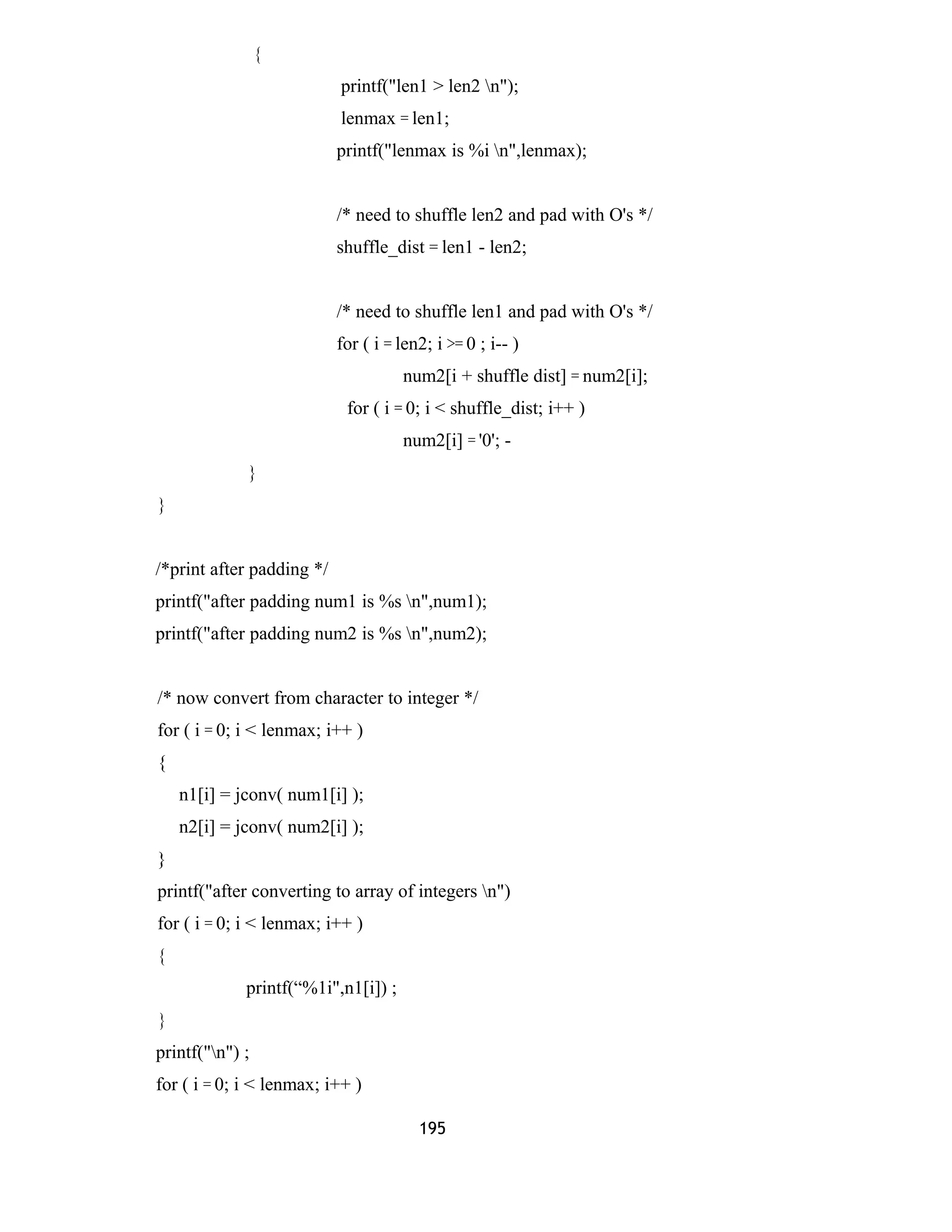 {
printf("len1 > len2 n");
lenmax = len1;
printf("lenmax is %i n",lenmax);
/* need to shuffle len2 and pad with O's */
shuffle_dist = len1 - len2;
/* need to shuffle len1 and pad with O's */
for ( i = len2; i >= 0 ; i-- )
num2[i + shuffle dist] = num2[i];
for ( i = 0; i < shuffle_dist; i++ )
num2[i] = '0'; -
}
}
/*print after padding */
printf("after padding num1 is %s n",num1);
printf("after padding num2 is %s n",num2);
/* now convert from character to integer */
for ( i = 0; i < lenmax; i++ )
{
n1[i] = jconv( num1[i] );
n2[i] = jconv( num2[i] );
}
printf("after converting to array of integers n")
for ( i = 0; i < lenmax; i++ )
{
printf(“%1i",n1[i]) ;
}
printf("n") ;
for ( i = 0; i < lenmax; i++ )
195
 