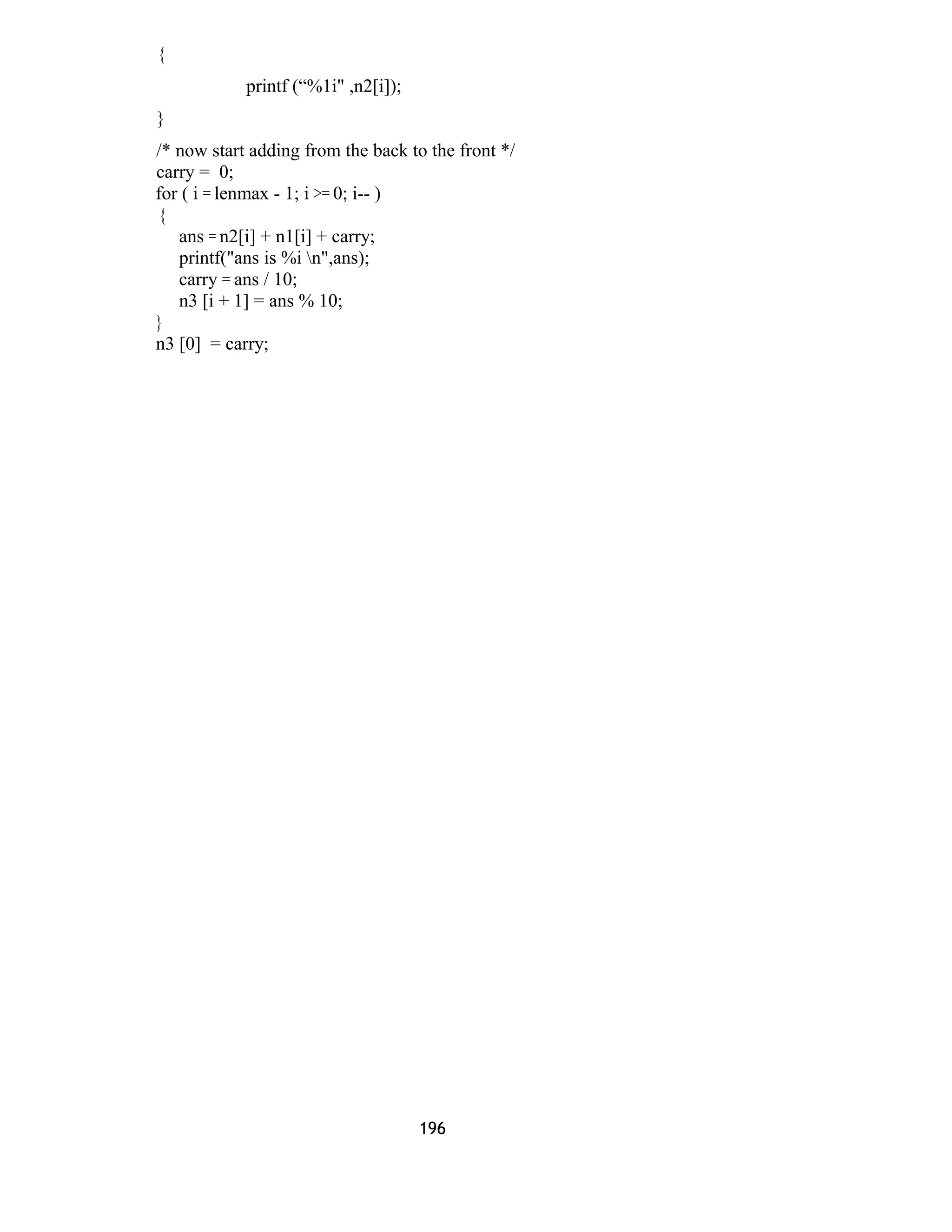 {
printf (“%1i" ,n2[i]);
}
/* now start adding from the back to the front */
carry = 0;
for ( i = lenmax - 1; i >= 0; i-- )
{
ans = n2[i] + n1[i] + carry;
printf("ans is %i n",ans);
carry = ans / 10;
n3 [i + 1] = ans % 10;
}
n3 [0] = carry;
196
 