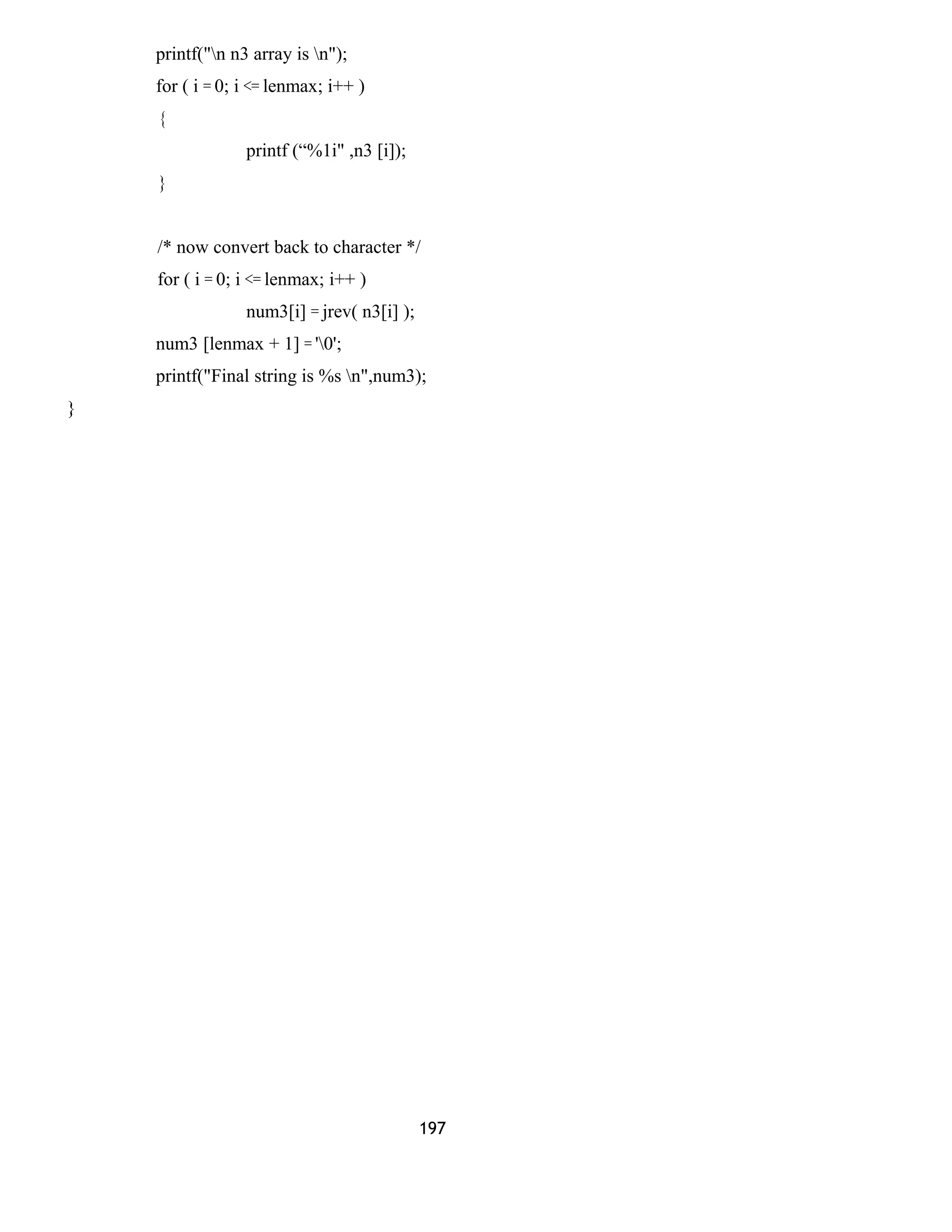 printf("n n3 array is n");
for ( i = 0; i <= lenmax; i++ )
{
printf (“%1i" ,n3 [i]);
}
/* now convert back to character */
for ( i = 0; i <= lenmax; i++ )
num3[i] = jrev( n3[i] );
num3 [lenmax + 1] = '0';
printf("Final string is %s n",num3);
}
197
 