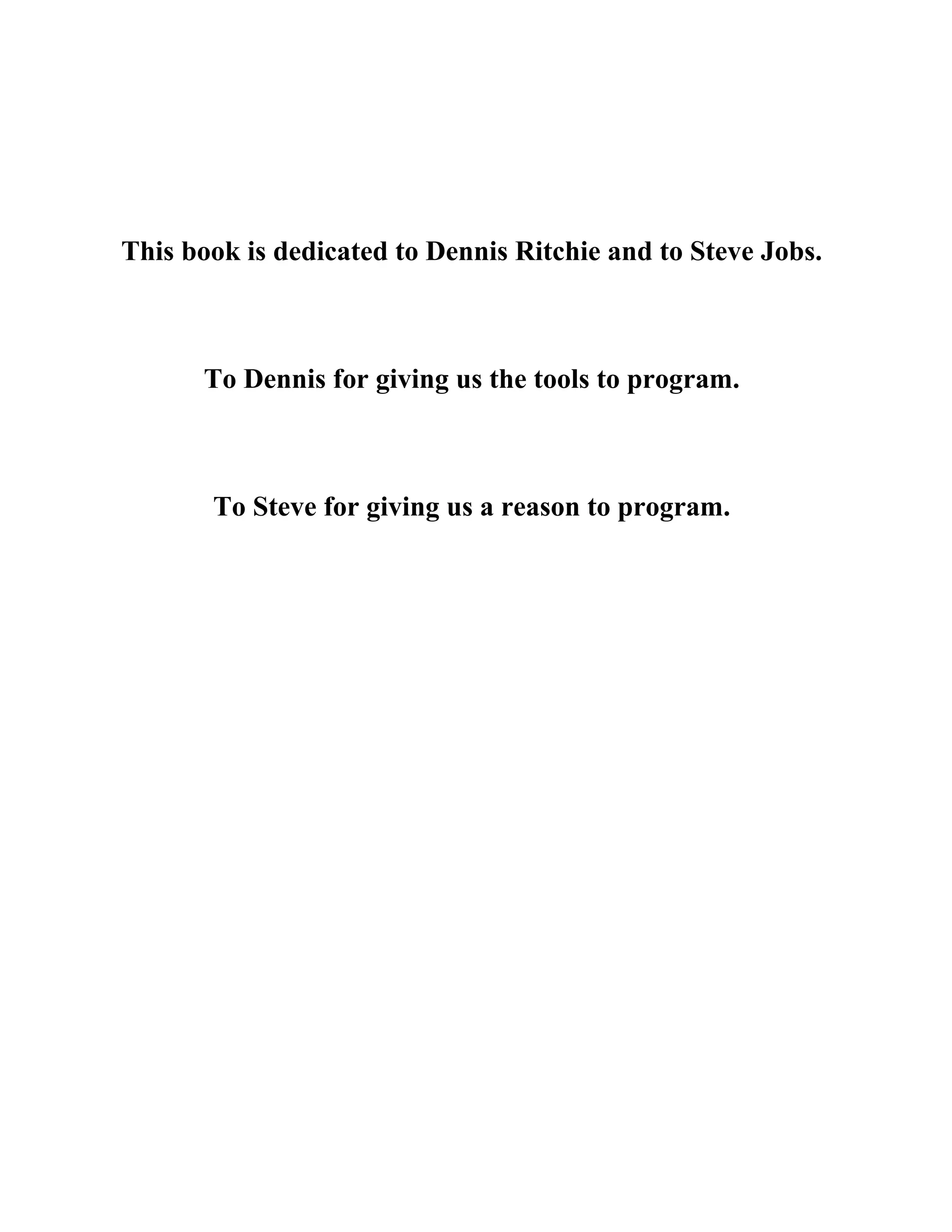 This book is dedicated to Dennis Ritchie and to Steve Jobs.
To Dennis for giving us the tools to program.
To Steve for giving us a reason to program.
 