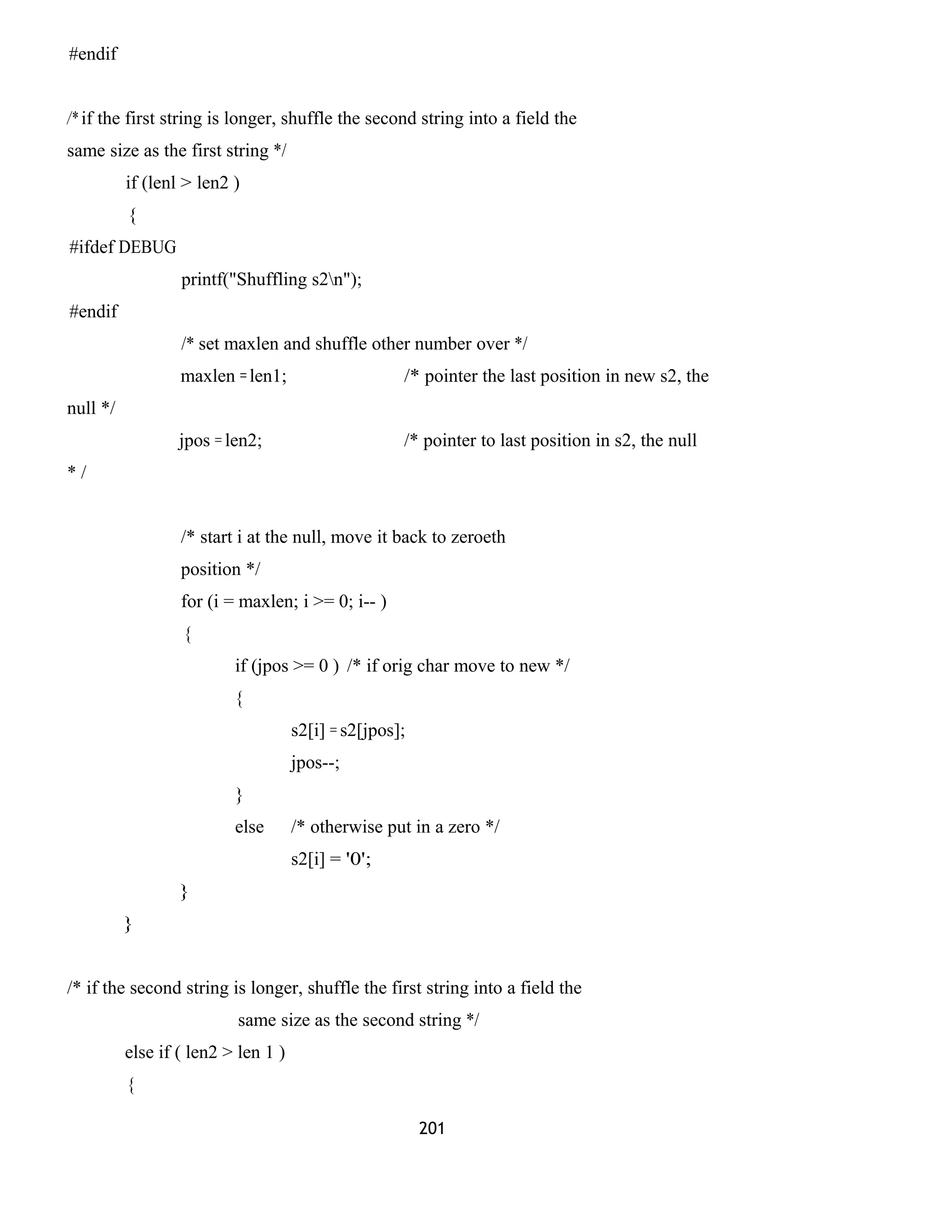 #endif
/* if the first string is longer, shuffle the second string into a field the
same size as the first string */
if (lenl > len2 )
{
#ifdef DEBUG
printf("Shuffling s2n");
#endif
/* set maxlen and shuffle other number over */
maxlen = len1; /* pointer the last position in new s2, the
null */
jpos = len2; /* pointer to last position in s2, the null
* /
/* start i at the null, move it back to zeroeth
position */
for (i = maxlen; i >= 0; i-- )
{
if (jpos >= 0 ) /* if orig char move to new */
{
s2[i] = s2[jpos];
jpos--;
}
else /* otherwise put in a zero */
s2[i] = '0';
}
}
/* if the second string is longer, shuffle the first string into a field the
same size as the second string */
else if ( len2 > len 1 )
{
201
 