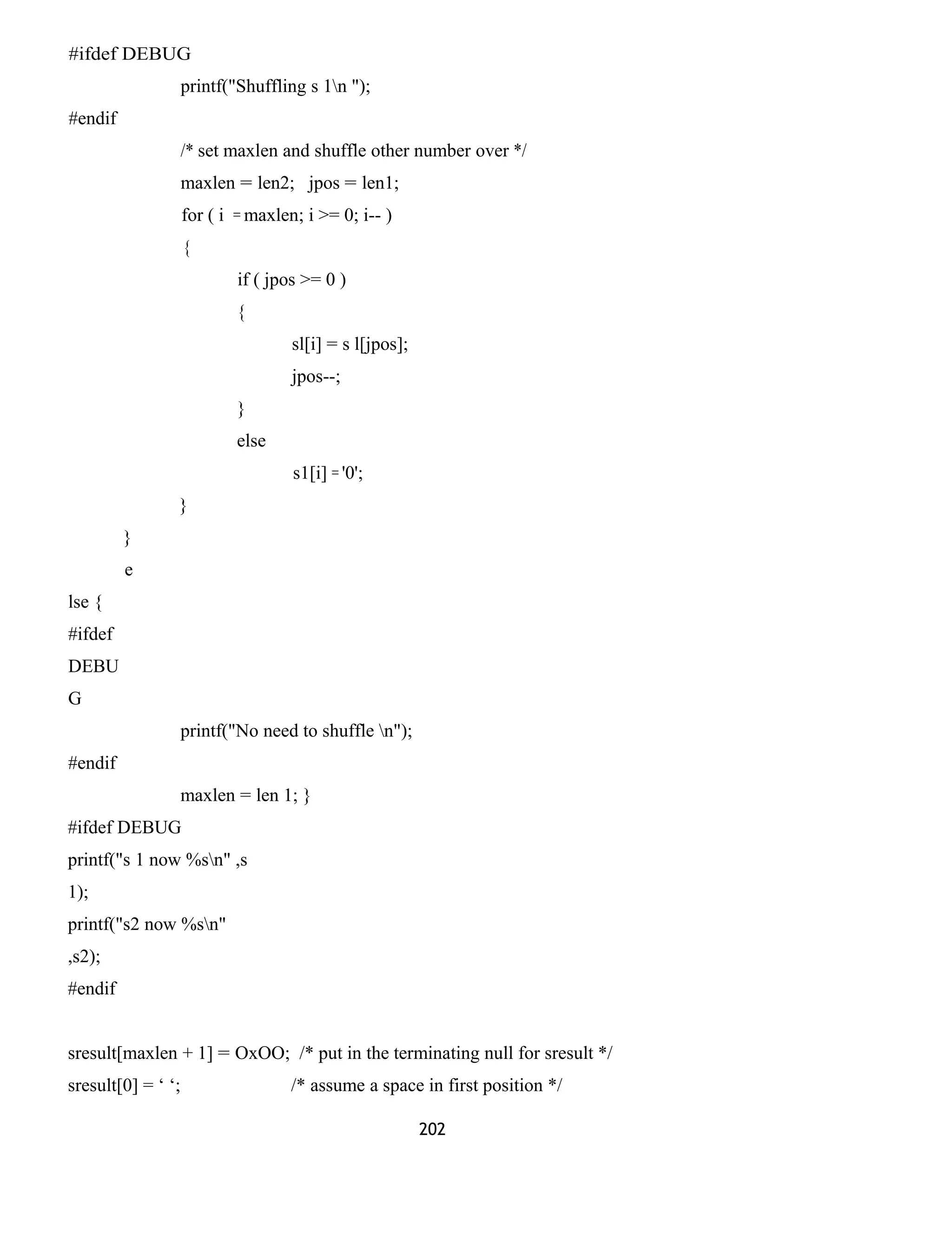 #ifdef DEBUG
printf("Shuffling s 1n ");
#endif
/* set maxlen and shuffle other number over */
maxlen = len2; jpos = len1;
for ( i = maxlen; i >= 0; i-- )
{
if ( jpos >= 0 )
{
sl[i] = s l[jpos];
jpos--;
}
else
s1[i] = '0';
}
}
e
lse {
#ifdef
DEBU
G
printf("No need to shuffle n");
#endif
maxlen = len 1; }
#ifdef DEBUG
printf("s 1 now %sn" ,s
1);
printf("s2 now %sn"
,s2);
#endif
sresult[maxlen + 1] = OxOO; /* put in the terminating null for sresult */
sresult[0] = ‘ ‘; /* assume a space in first position */
202
 