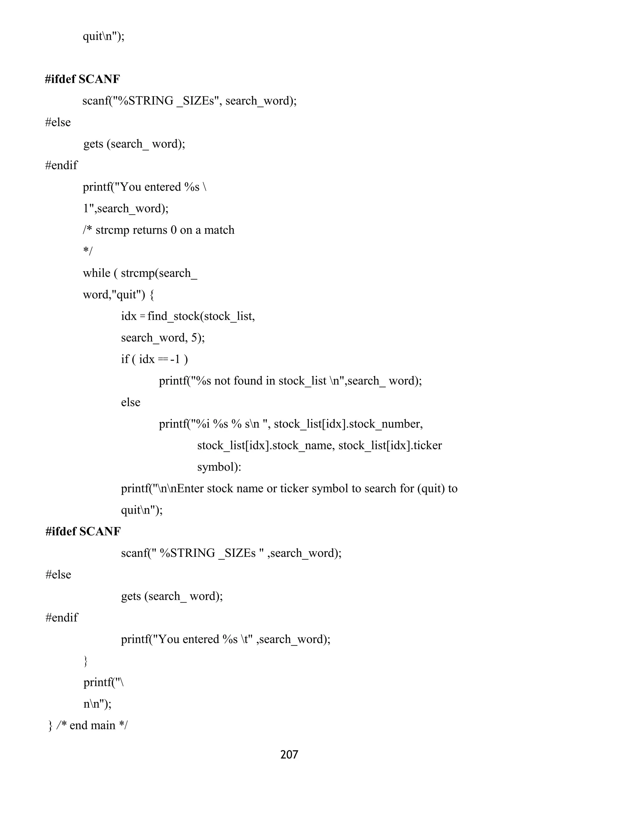 quitn");
#ifdef SCANF
scanf("%STRING _SIZEs", search_word);
#else
gets (search_ word);
#endif
printf("You entered %s 
1",search_word);
/* strcmp returns 0 on a match
*/
while ( strcmp(search_
word,"quit") {
idx = find_stock(stock_list,
search_word, 5);
if ( idx == -1 )
printf("%s not found in stock_list n",search_ word);
else
printf("%i %s % sn ", stock_list[idx].stock_number,
stock_list[idx].stock_name, stock_list[idx].ticker
symbol):
printf(''nnEnter stock name or ticker symbol to search for (quit) to
quitn");
#ifdef SCANF
scanf(" %STRING _SIZEs " ,search_word);
#else
gets (search_ word);
#endif
printf("You entered %s t" ,search_word);
}
printf(''
nn'');
} /* end main */
207
 