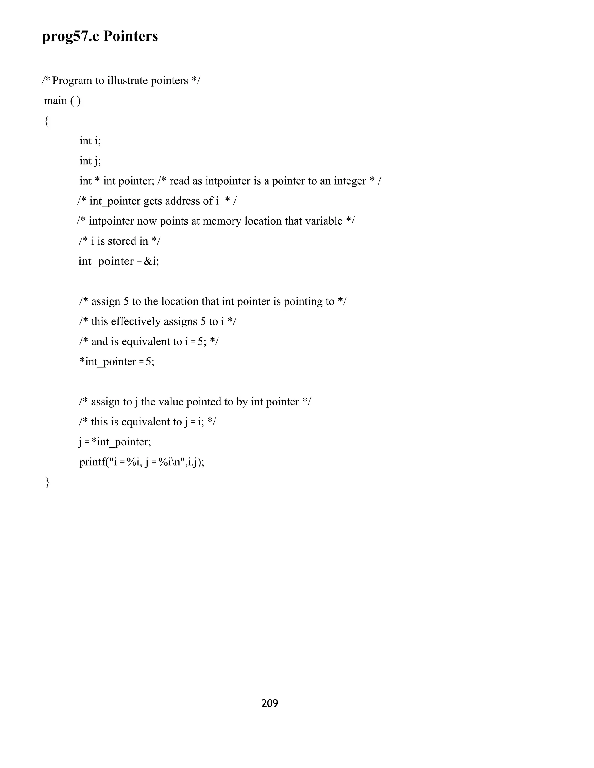 prog57.c Pointers
/* Program to illustrate pointers */
main ( )
{
int i;
int j;
int * int pointer; /* read as intpointer is a pointer to an integer * /
/* int_pointer gets address of i * /
/* intpointer now points at memory location that variable */
/* i is stored in */
int_pointer = &i;
/* assign 5 to the location that int pointer is pointing to */
/* this effectively assigns 5 to i */
/* and is equivalent to i = 5; */
*int_pointer = 5;
/* assign to j the value pointed to by int pointer */
/* this is equivalent to j = i; */
j = *int_pointer;
printf("i = %i, j = %in",i,j);
}
209
 