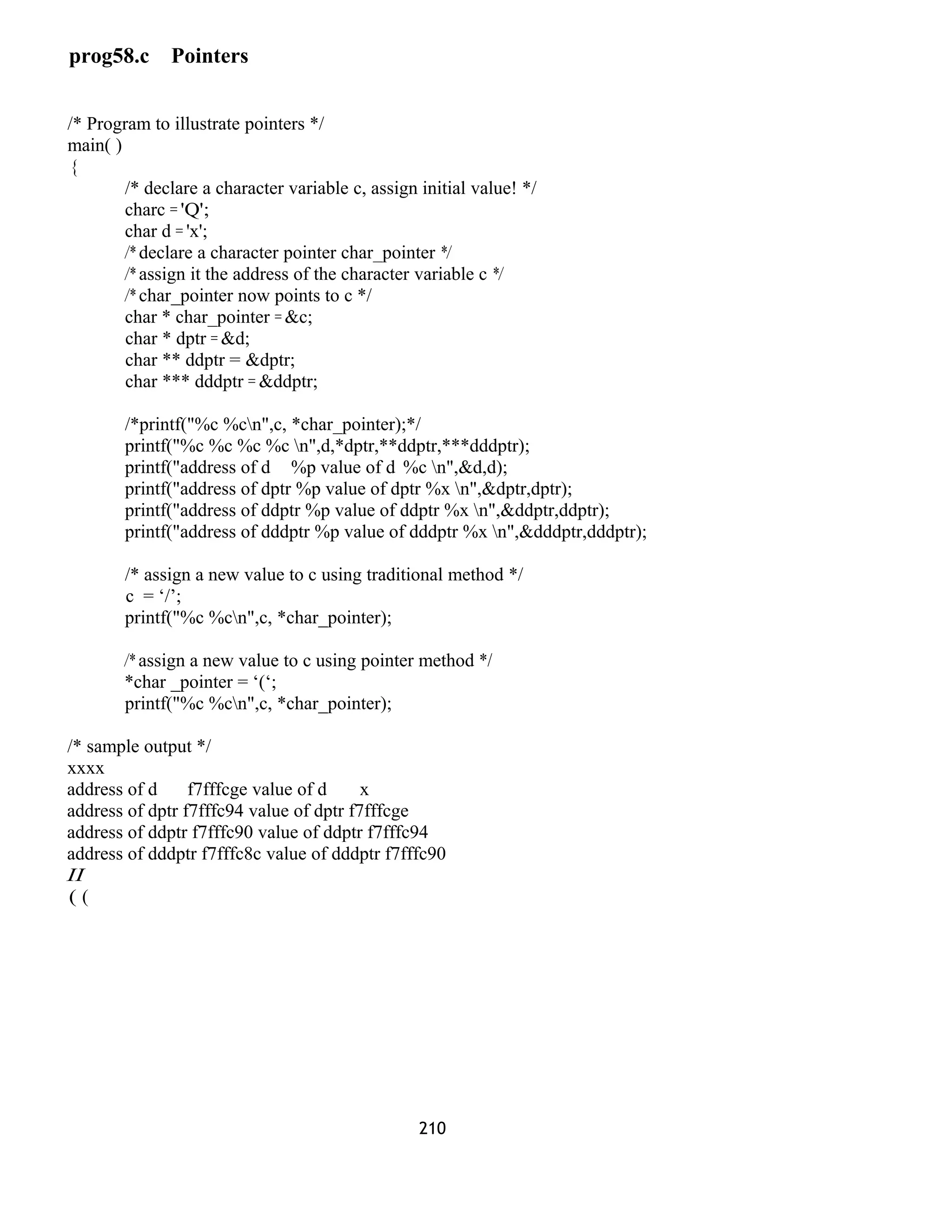 prog58.c Pointers
/* Program to illustrate pointers */
main( )
{
/* declare a character variable c, assign initial value! */
charc = 'Q';
char d = 'x';
/* declare a character pointer char_pointer */
/* assign it the address of the character variable c */
/* char_pointer now points to c */
char * char_pointer = &c;
char * dptr = &d;
char ** ddptr = &dptr;
char *** dddptr = &ddptr;
/*printf("%c %cn",c, *char_pointer);*/
printf("%c %c %c %c n",d,*dptr,**ddptr,***dddptr);
printf("address of d %p value of d %c n",&d,d);
printf("address of dptr %p value of dptr %x n",&dptr,dptr);
printf("address of ddptr %p value of ddptr %x n",&ddptr,ddptr);
printf("address of dddptr %p value of dddptr %x n",&dddptr,dddptr);
/* assign a new value to c using traditional method */
c = ‘/’;
printf("%c %cn",c, *char_pointer);
/* assign a new value to c using pointer method */
*char _pointer = ‘(‘;
printf("%c %cn",c, *char_pointer);
/* sample output */
xxxx
address of d f7fffcge value of d x
address of dptr f7fffc94 value of dptr f7fffcge
address of ddptr f7fffc90 value of ddptr f7fffc94
address of dddptr f7fffc8c value of dddptr f7fffc90
II
( (
210
 