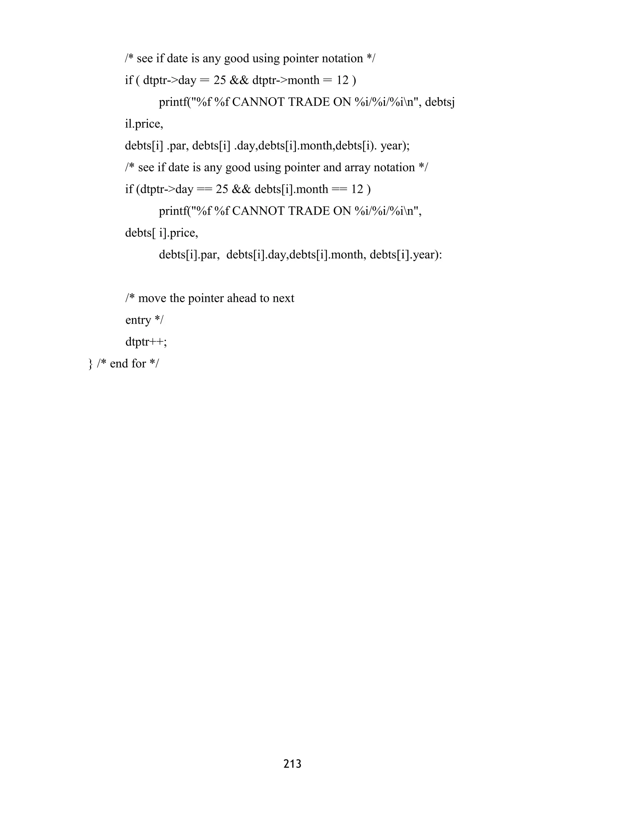 /* see if date is any good using pointer notation */
if ( dtptr->day = 25 && dtptr->month = 12 )
printf("%f %f CANNOT TRADE ON %i/%i/%in", debtsj
il.price,
debts[i] .par, debts[i] .day,debts[i].month,debts[i). year);
/* see if date is any good using pointer and array notation */
if (dtptr->day == 25 && debts[i].month == 12 )
printf("%f %f CANNOT TRADE ON %i/%i/%in",
debts[ i].price,
debts[i].par, debts[i].day,debts[i].month, debts[i].year):
/* move the pointer ahead to next
entry */
dtptr++;
} /* end for */
213
 