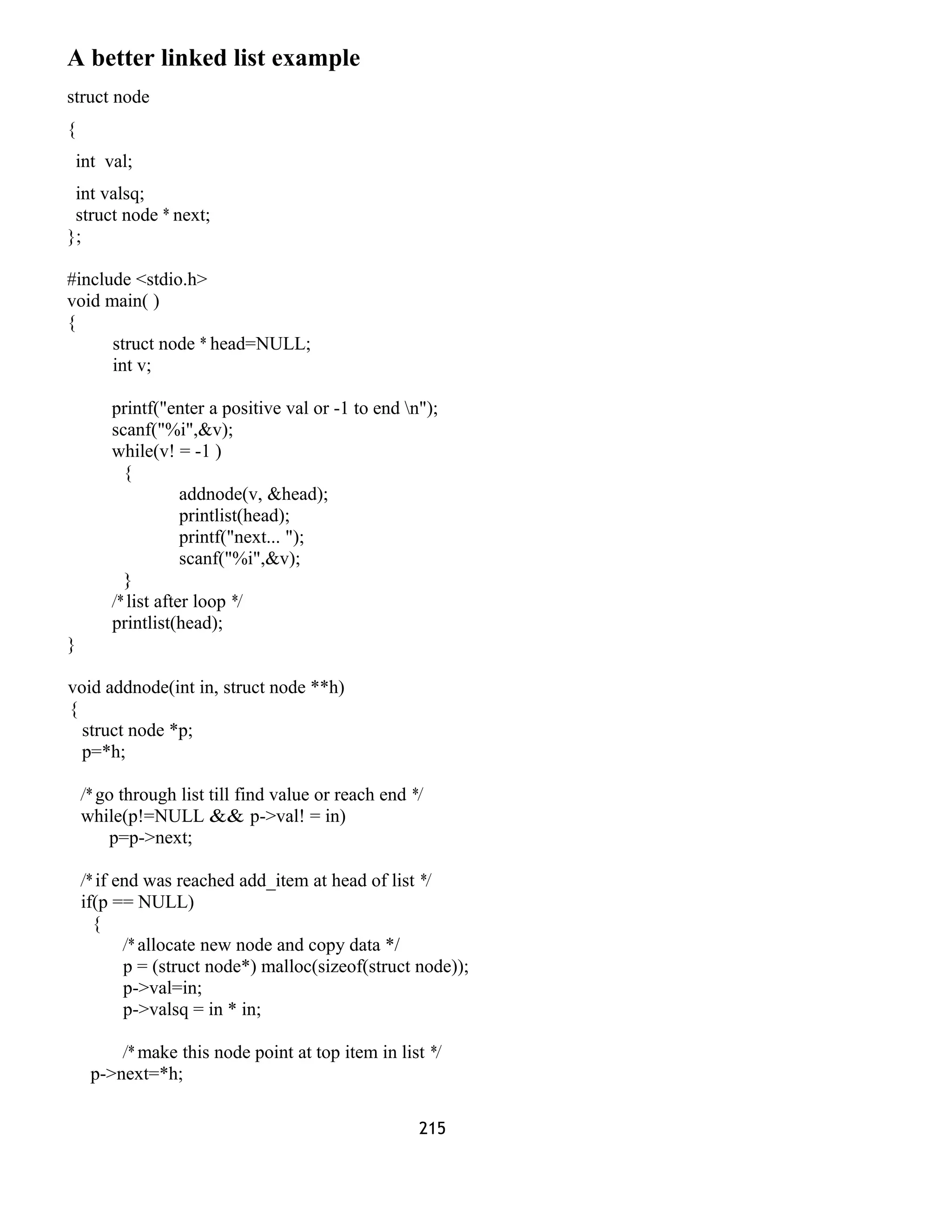 A better linked list example
struct node
{
int val;
int valsq;
struct node * next;
};
#include <stdio.h>
void main( )
{
struct node * head=NULL;
int v;
printf("enter a positive val or -1 to end n");
scanf("%i",&v);
while(v! = -1 )
{
addnode(v, &head);
printlist(head);
printf("next... ");
scanf("%i",&v);
}
/* list after loop */
printlist(head);
}
void addnode(int in, struct node **h)
{
struct node *p;
p=*h;
/* go through list till find value or reach end */
while(p!=NULL && p->val! = in)
p=p->next;
/* if end was reached add_item at head of list */
if(p == NULL)
{
/* allocate new node and copy data */
p = (struct node*) malloc(sizeof(struct node));
p->val=in;
p->valsq = in * in;
/* make this node point at top item in list */
p->next=*h;
215
 