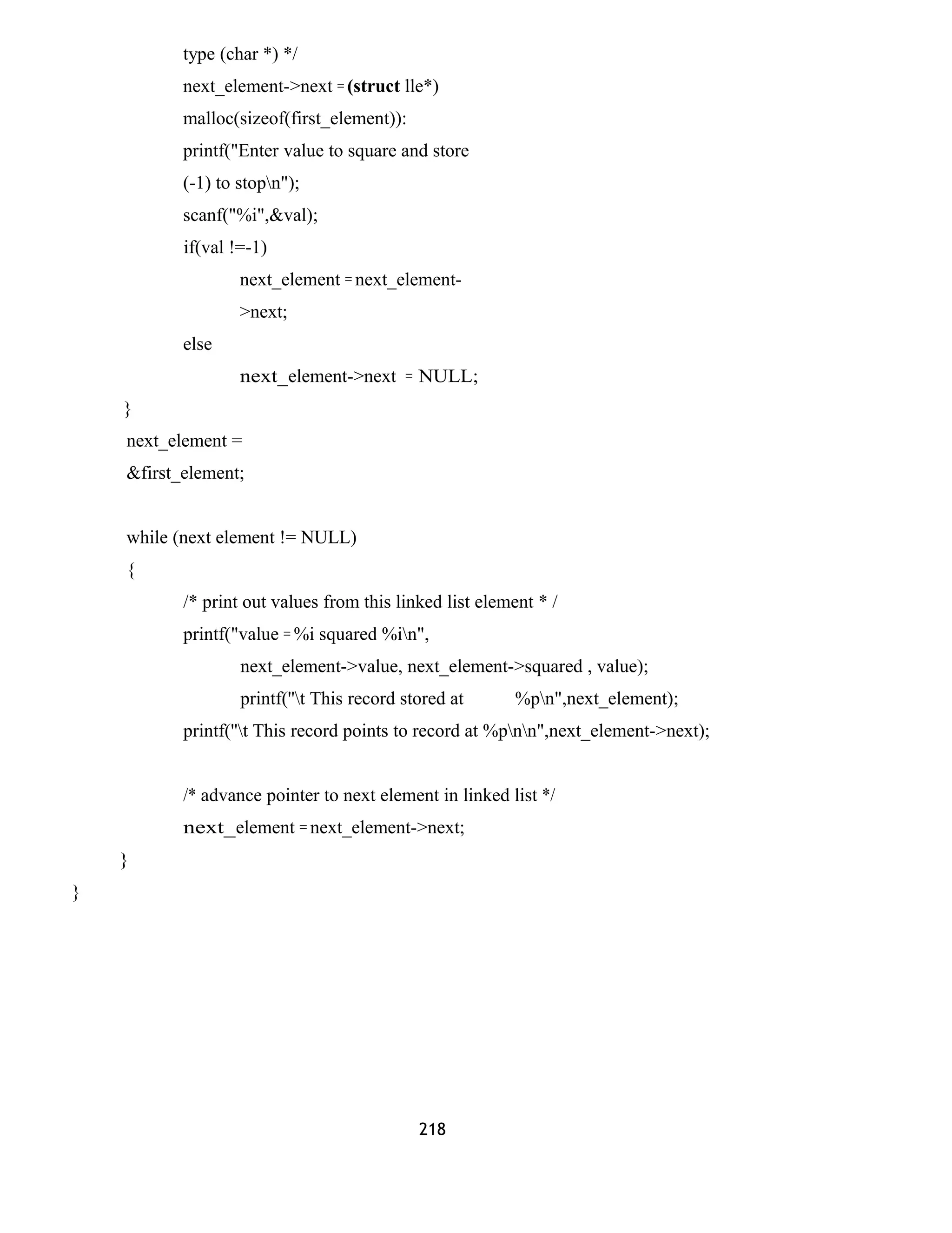 type (char *) */
next_element->next = (struct lle*)
malloc(sizeof(first_element)):
printf("Enter value to square and store
(-1) to stopn");
scanf("%i",&val);
if(val !=-1)
next_element = next_element-
>next;
else
next_element->next = NULL;
}
next_element =
&first_element;
while (next element != NULL)
{
/* print out values from this linked list element * /
printf("value = %i squared %in",
next_element->value, next_element->squared , value);
printf(''t This record stored at %pn",next_element);
printf(''t This record points to record at %pnn",next_element->next);
/* advance pointer to next element in linked list */
next_element = next_element->next;
}
}
218
 