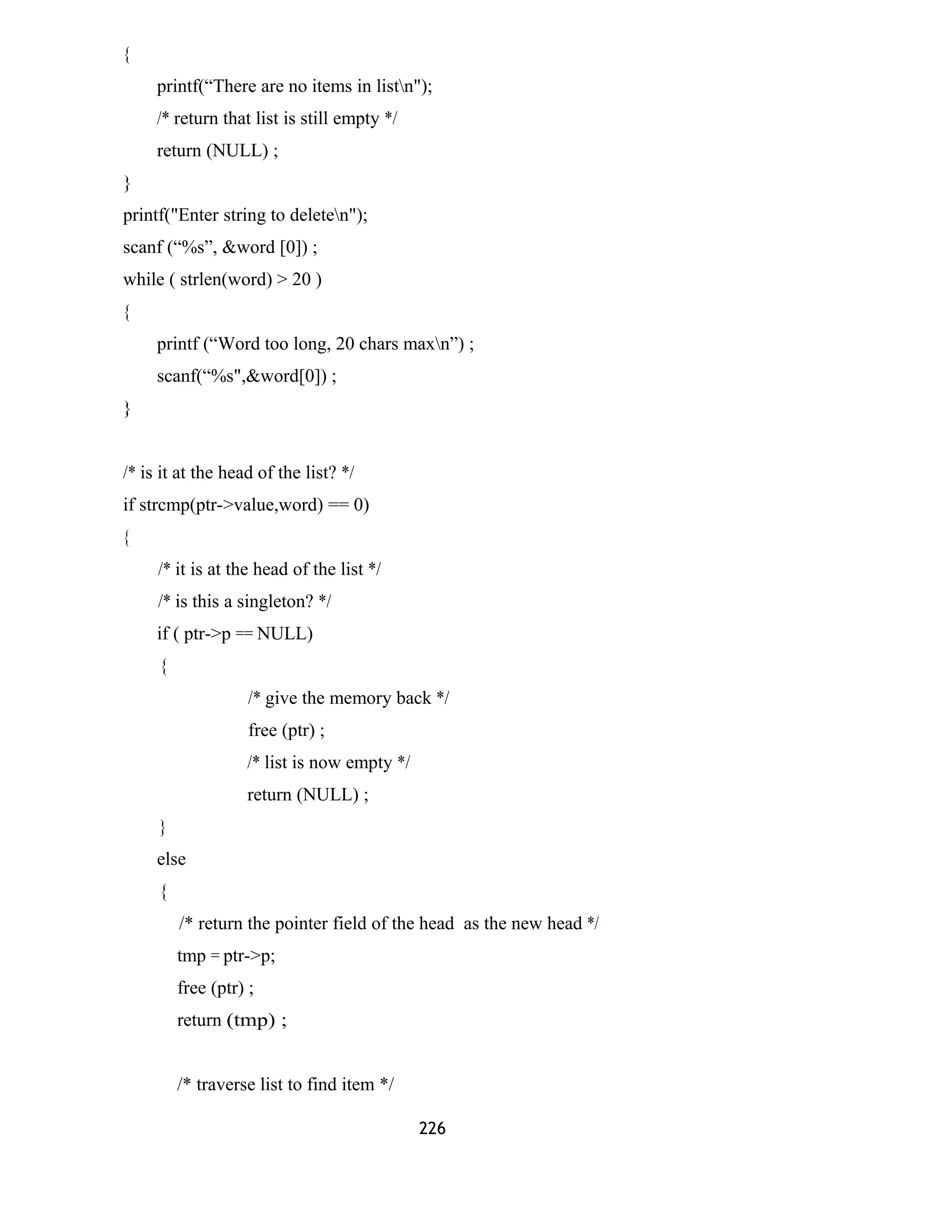 {
printf(“There are no items in listn");
/* return that list is still empty */
return (NULL) ;
}
printf("Enter string to deleten");
scanf (“%s”, &word [0]) ;
while ( strlen(word) > 20 )
{
printf (“Word too long, 20 chars maxn”) ;
scanf(“%s",&word[0]) ;
}
/* is it at the head of the list? */
if strcmp(ptr->value,word) == 0)
{
/* it is at the head of the list */
/* is this a singleton? */
if ( ptr->p == NULL)
{
/* give the memory back */
free (ptr) ;
/* list is now empty */
return (NULL) ;
}
else
{
/* return the pointer field of the head as the new head */
tmp = ptr->p;
free (ptr) ;
return (tmp) ;
/* traverse list to find item */
226
 