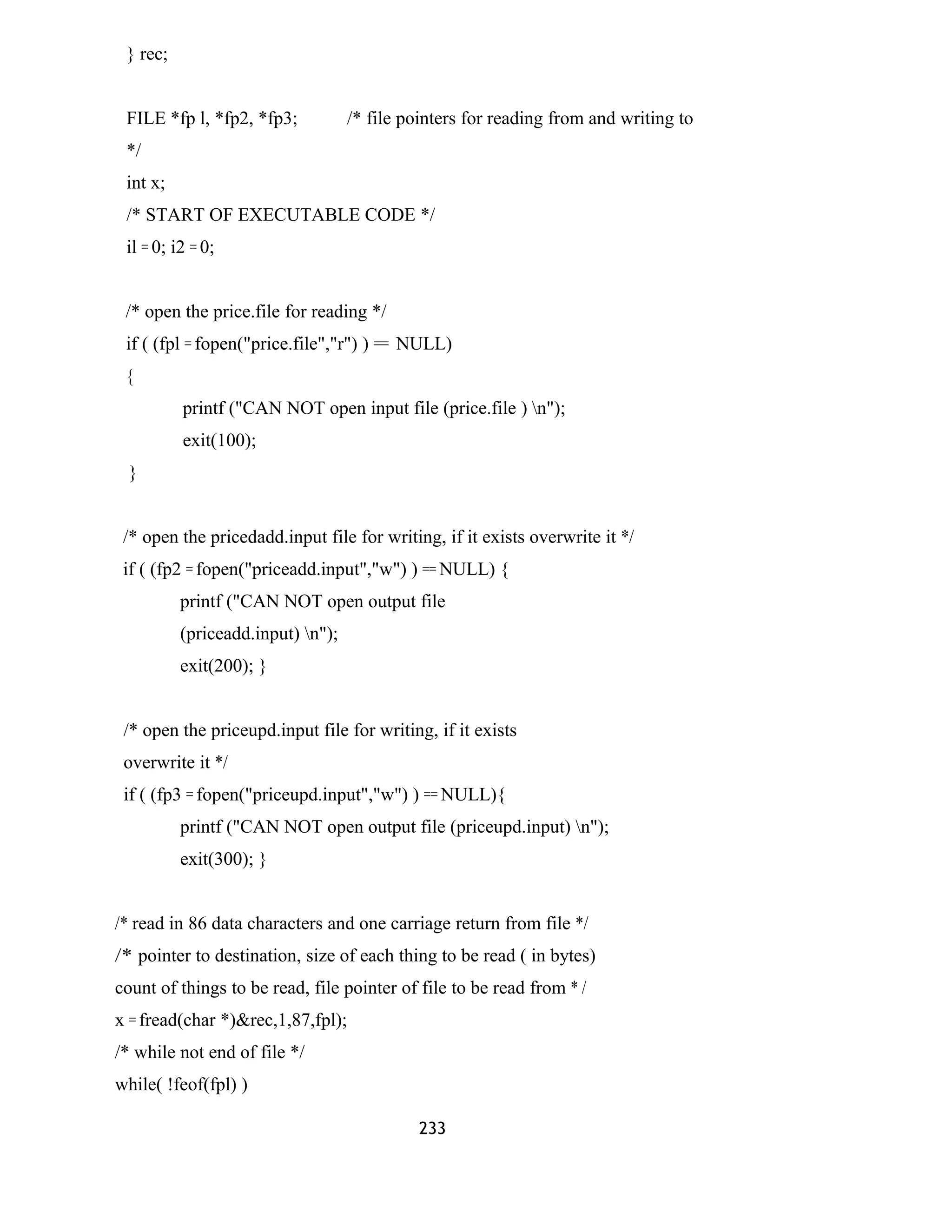 } rec;
FILE *fp l, *fp2, *fp3; /* file pointers for reading from and writing to
*/
int x;
/* START OF EXECUTABLE CODE */
il = 0; i2 = 0;
/* open the price.file for reading */
if ( (fpl = fopen("price.file","r") ) = NULL)
{
printf ("CAN NOT open input file (price.file ) n");
exit(100);
}
/* open the pricedadd.input file for writing, if it exists overwrite it */
if ( (fp2 = fopen("priceadd.input","w") ) == NULL) {
printf ("CAN NOT open output file
(priceadd.input) n");
exit(200); }
/* open the priceupd.input file for writing, if it exists
overwrite it */
if ( (fp3 = fopen("priceupd.input","w") ) == NULL){
printf ("CAN NOT open output file (priceupd.input) n");
exit(300); }
/* read in 86 data characters and one carriage return from file */
/* pointer to destination, size of each thing to be read ( in bytes)
count of things to be read, file pointer of file to be read from * /
x = fread(char *)&rec,1,87,fpl);
/* while not end of file */
while( !feof(fpl) )
233
 