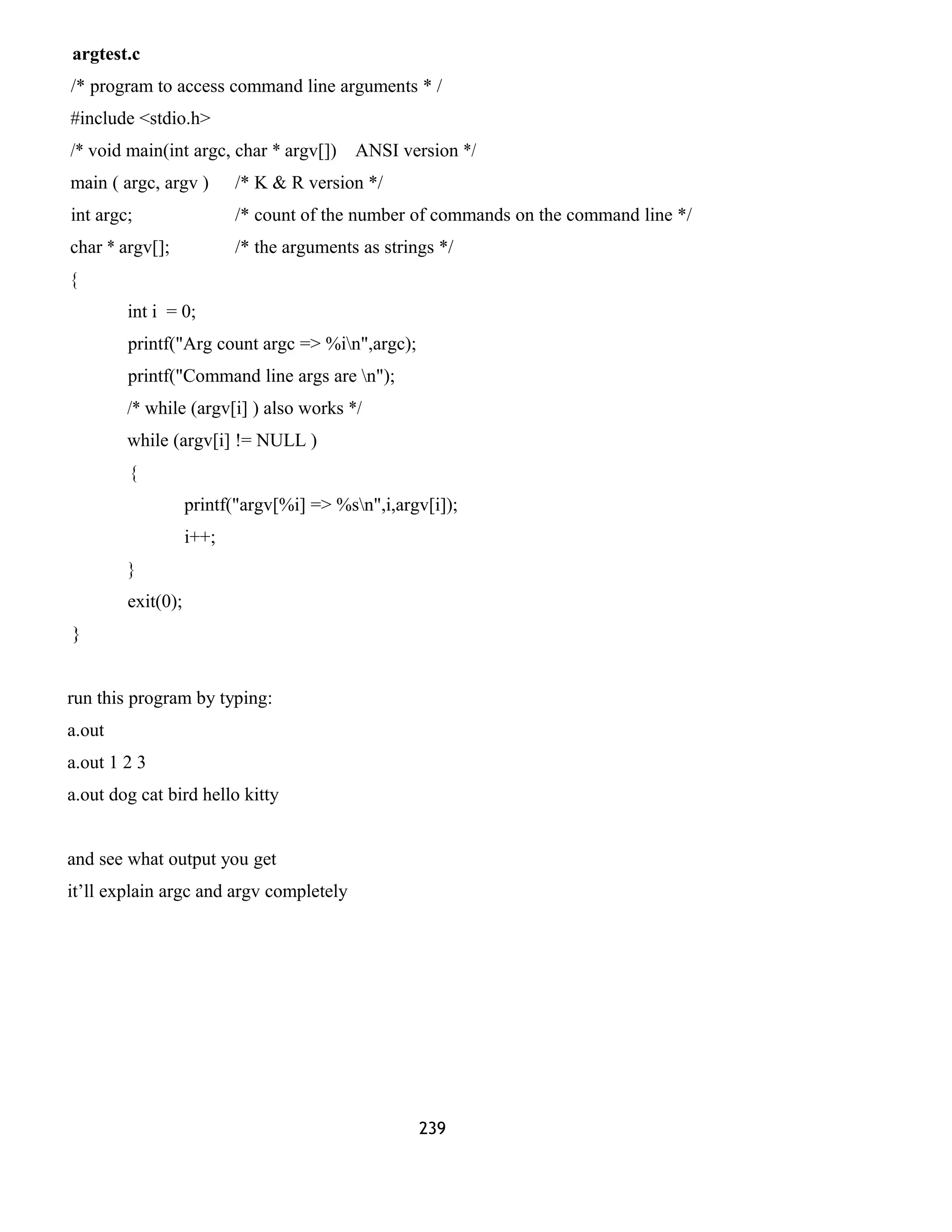 argtest.c
/* program to access command line arguments * /
#include <stdio.h>
/* void main(int argc, char * argv[]) ANSI version */
main ( argc, argv ) /* K & R version */
int argc; /* count of the number of commands on the command line */
char * argv[]; /* the arguments as strings */
{
int i = 0;
printf("Arg count argc => %in",argc);
printf("Command line args are n");
/* while (argv[i] ) also works */
while (argv[i] != NULL )
{
printf("argv[%i] => %sn",i,argv[i]);
i++;
}
exit(0);
}
run this program by typing:
a.out
a.out 1 2 3
a.out dog cat bird hello kitty
and see what output you get
it’ll explain argc and argv completely
239
 