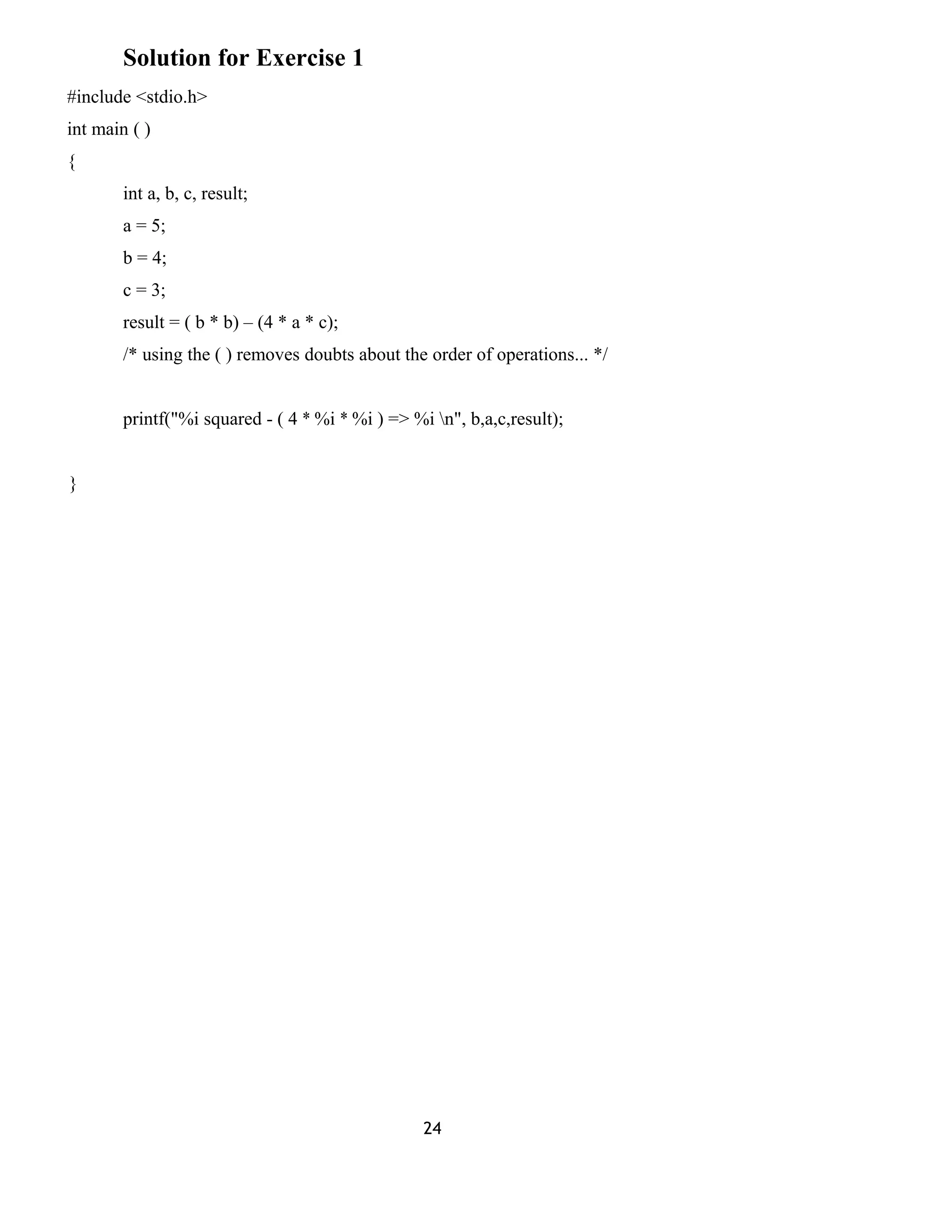 Solution for Exercise 1
#include <stdio.h>
int main ( )
{
int a, b, c, result;
a = 5;
b = 4;
c = 3;
result = ( b * b) – (4 * a * c);
/* using the ( ) removes doubts about the order of operations... */
printf("%i squared - ( 4 * %i * %i ) => %i n", b,a,c,result);
}
24
 