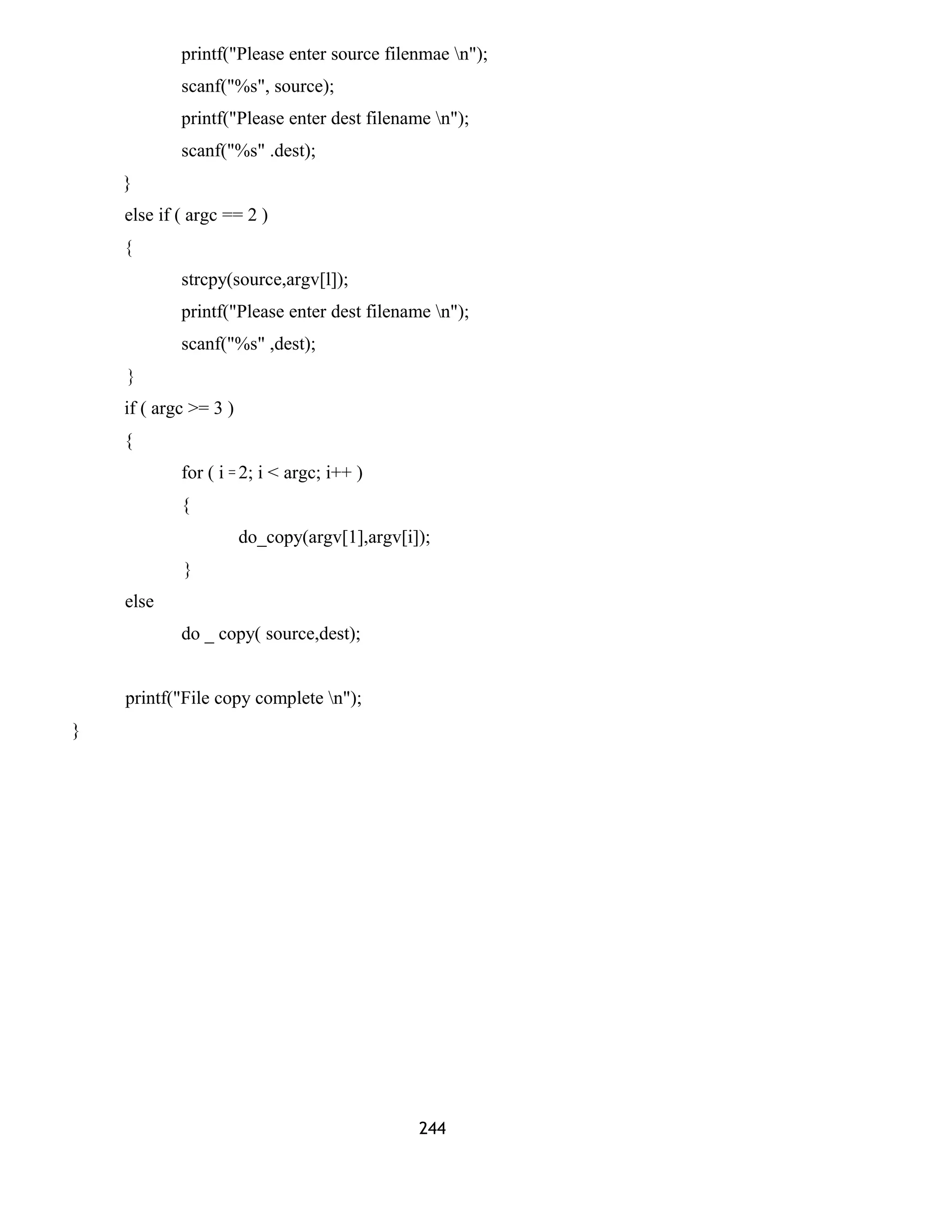 printf("Please enter source filenmae n");
scanf("%s", source);
printf("Please enter dest filename n");
scanf("%s" .dest);
}
else if ( argc == 2 )
{
strcpy(source,argv[l]);
printf("Please enter dest filename n");
scanf("%s" ,dest);
}
if ( argc >= 3 )
{
for ( i = 2; i < argc; i++ )
{
do_copy(argv[1],argv[i]);
}
else
do _ copy( source,dest);
printf("File copy complete n");
}
244
 
