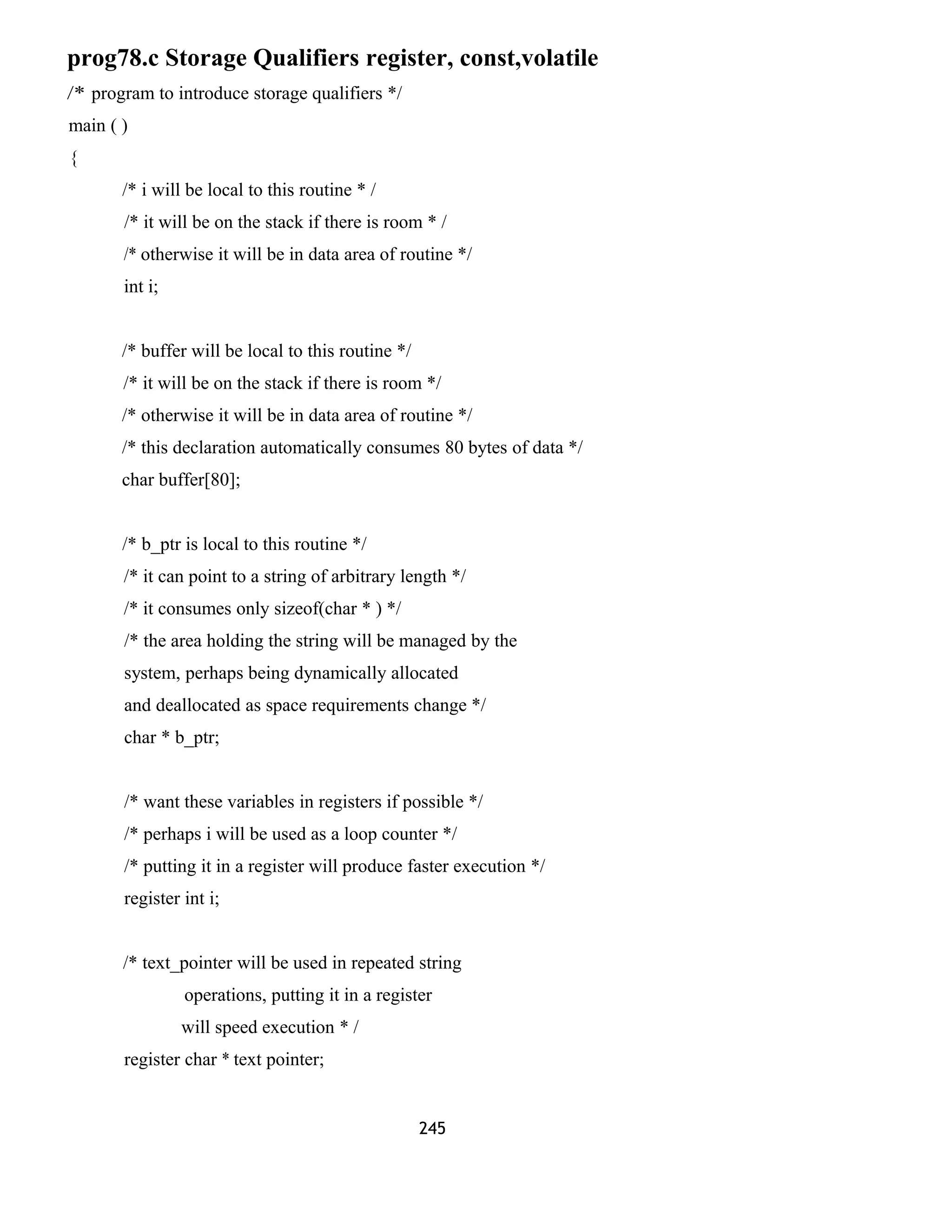 prog78.c Storage Qualifiers register, const,volatile
/* program to introduce storage qualifiers */
main ( )
{
/* i will be local to this routine * /
/* it will be on the stack if there is room * /
/* otherwise it will be in data area of routine */
int i;
/* buffer will be local to this routine */
/* it will be on the stack if there is room */
/* otherwise it will be in data area of routine */
/* this declaration automatically consumes 80 bytes of data */
char buffer[80];
/* b_ptr is local to this routine */
/* it can point to a string of arbitrary length */
/* it consumes only sizeof(char * ) */
/* the area holding the string will be managed by the
system, perhaps being dynamically allocated
and deallocated as space requirements change */
char * b_ptr;
/* want these variables in registers if possible */
/* perhaps i will be used as a loop counter */
/* putting it in a register will produce faster execution */
register int i;
/* text_pointer will be used in repeated string
operations, putting it in a register
will speed execution * /
register char * text pointer;
245
 