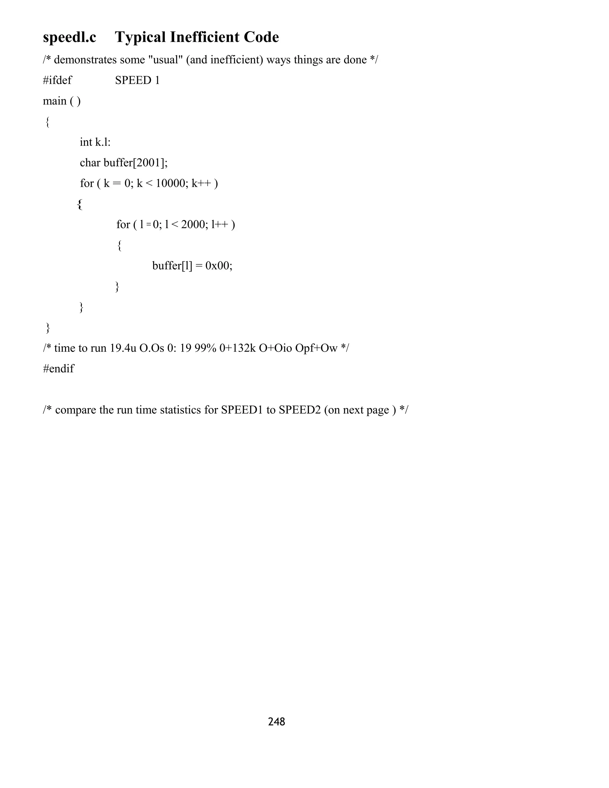 speedl.c Typical Inefficient Code
/* demonstrates some "usual" (and inefficient) ways things are done */
#ifdef SPEED 1
main ( )
{
int k.l:
char buffer[2001];
for ( k = 0; k < 10000; k++ )
{
for ( l = 0; l < 2000; l++ )
{
buffer[l] = 0x00;
}
}
}
/* time to run 19.4u O.Os 0: 19 99% 0+132k O+Oio Opf+Ow */
#endif
/* compare the run time statistics for SPEED1 to SPEED2 (on next page ) */
248
 