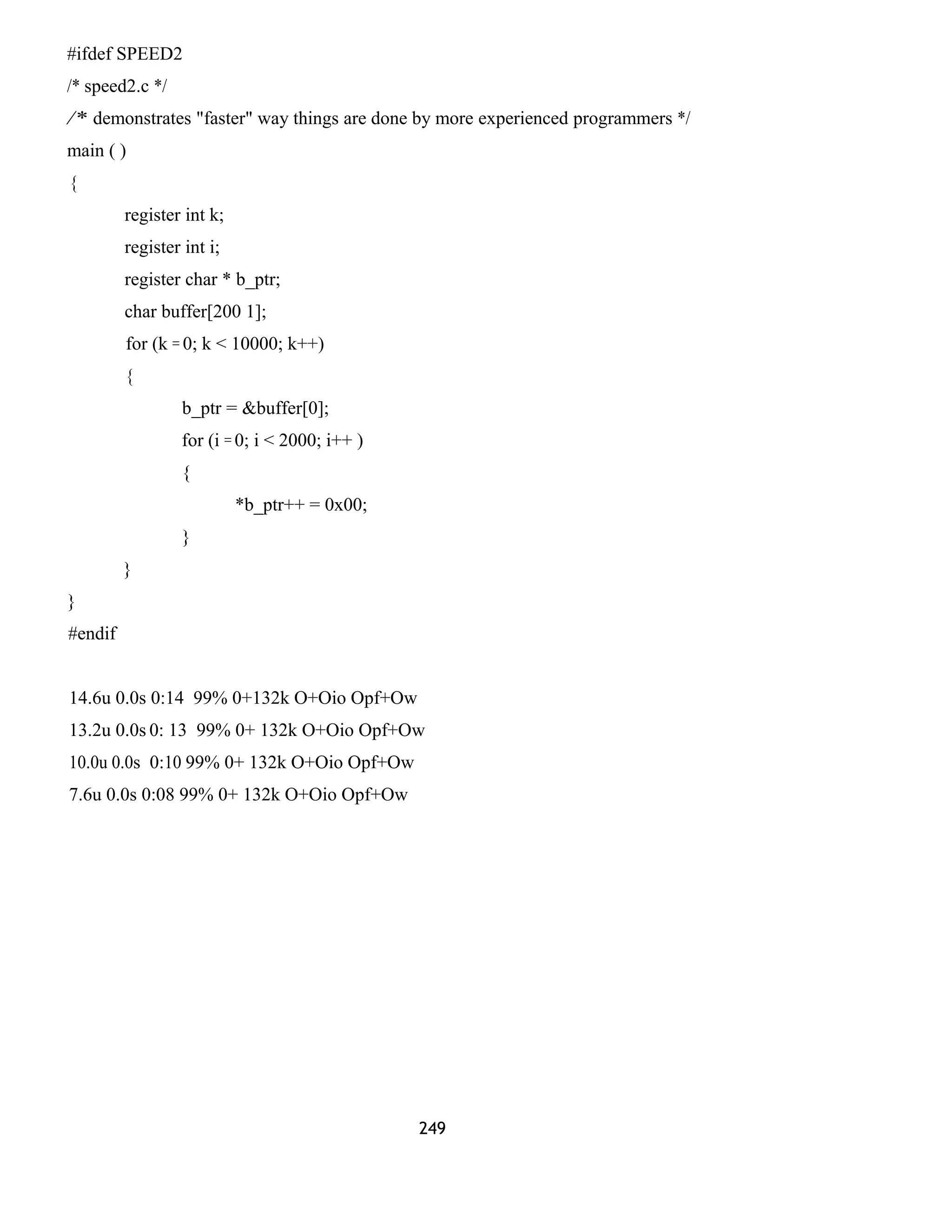 #ifdef SPEED2
/* speed2.c */
/* demonstrates "faster" way things are done by more experienced programmers */
main ( )
{
register int k;
register int i;
register char * b_ptr;
char buffer[200 1];
for (k = 0; k < 10000; k++)
{
b_ptr = &buffer[0];
for (i = 0; i < 2000; i++ )
{
*b_ptr++ = 0x00;
}
}
}
#endif
14.6u 0.0s 0:14 99% 0+132k O+Oio Opf+Ow
13.2u 0.0s 0: 13 99% 0+ 132k O+Oio Opf+Ow
10.0u 0.0s 0:10 99% 0+ 132k O+Oio Opf+Ow
7.6u 0.0s 0:08 99% 0+ 132k O+Oio Opf+Ow
249
 
