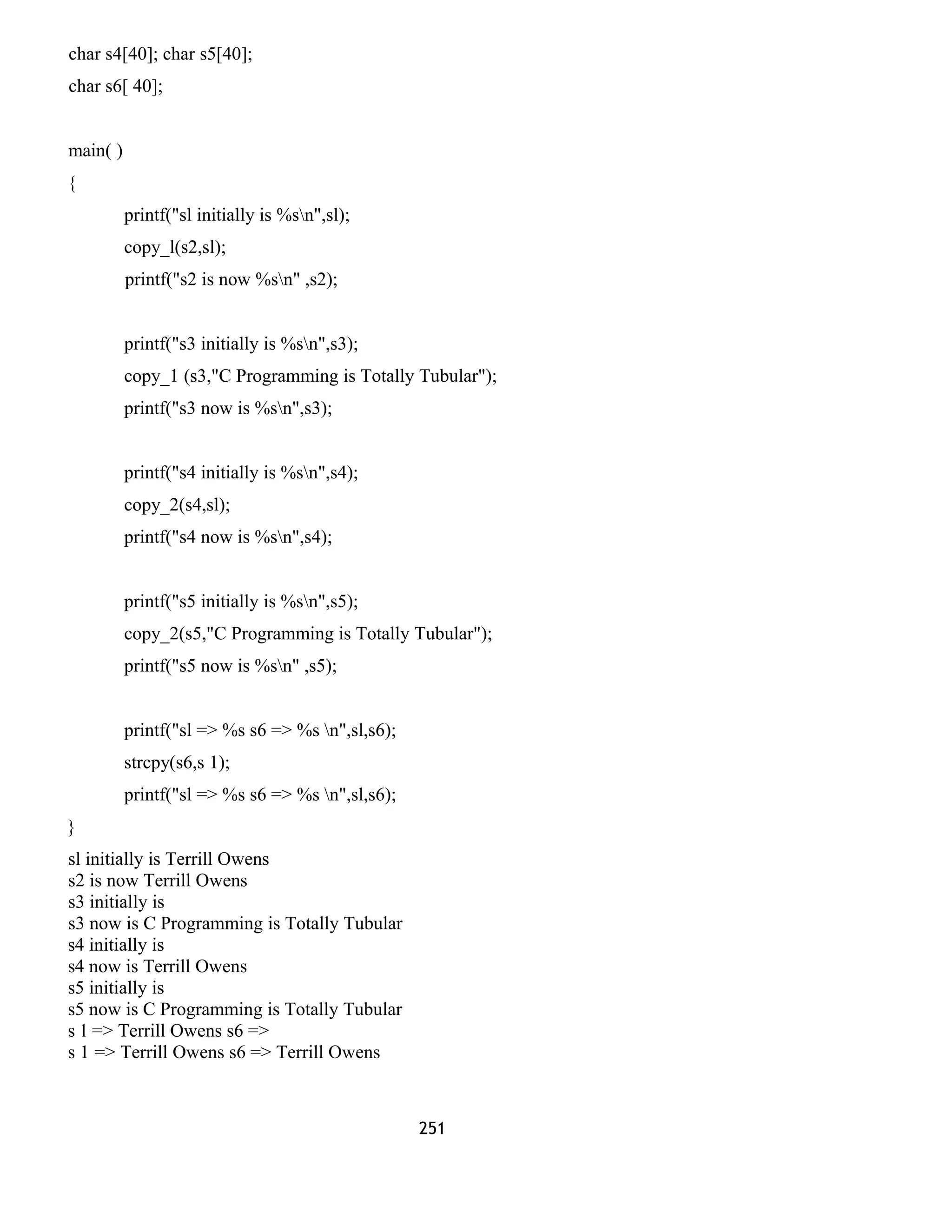 char s4[40]; char s5[40];
char s6[ 40];
main( )
{
printf("sl initially is %sn",sl);
copy_l(s2,sl);
printf("s2 is now %sn" ,s2);
printf("s3 initially is %sn",s3);
copy_1 (s3,"C Programming is Totally Tubular");
printf("s3 now is %sn",s3);
printf("s4 initially is %sn",s4);
copy_2(s4,sl);
printf("s4 now is %sn",s4);
printf("s5 initially is %sn",s5);
copy_2(s5,"C Programming is Totally Tubular");
printf("s5 now is %sn" ,s5);
printf("sl => %s s6 => %s n",sl,s6);
strcpy(s6,s 1);
printf("sl => %s s6 => %s n",sl,s6);
}
sl initially is Terrill Owens
s2 is now Terrill Owens
s3 initially is
s3 now is C Programming is Totally Tubular
s4 initially is
s4 now is Terrill Owens
s5 initially is
s5 now is C Programming is Totally Tubular
s 1 => Terrill Owens s6 =>
s 1 => Terrill Owens s6 => Terrill Owens
251
 