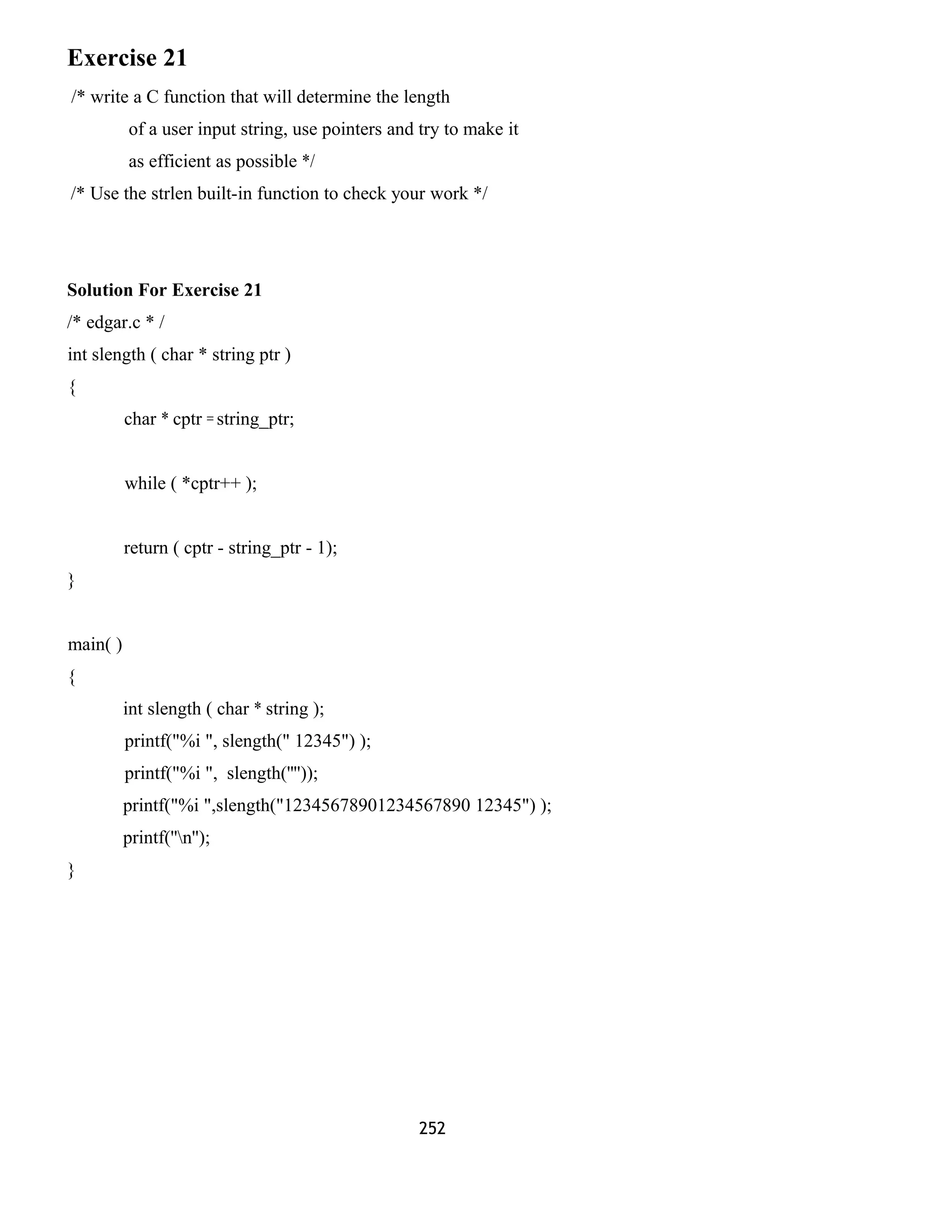 Exercise 21
/* write a C function that will determine the length
of a user input string, use pointers and try to make it
as efficient as possible */
/* Use the strlen built-in function to check your work */
Solution For Exercise 21
/* edgar.c * /
int slength ( char * string ptr )
{
char * cptr = string_ptr;
while ( *cptr++ );
return ( cptr - string_ptr - 1);
}
main( )
{
int slength ( char * string );
printf("%i ", slength(" 12345") );
printf("%i ", slength(''''));
printf("%i ",slength("12345678901234567890 12345") );
printf(''n'');
}
252
 