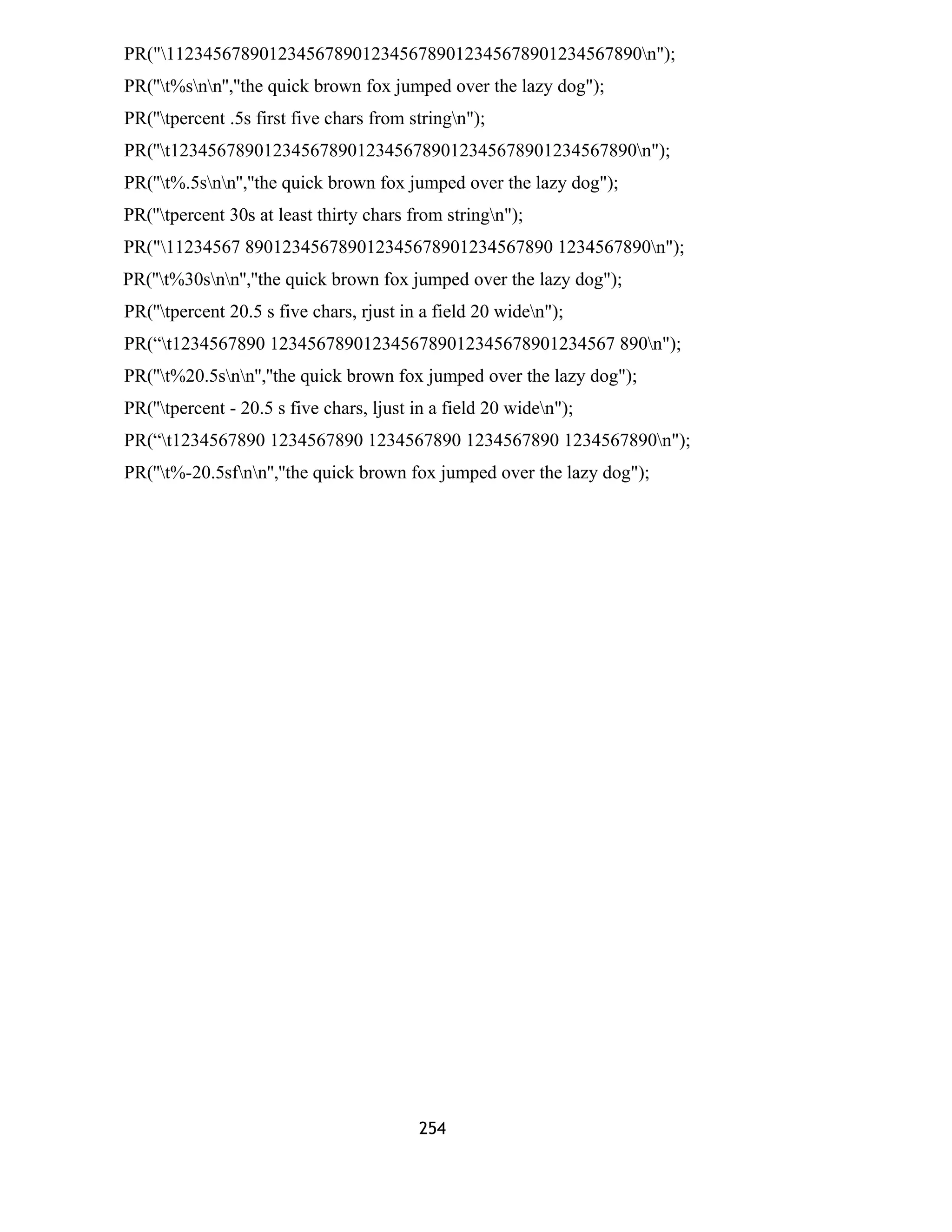 PR("112345678901234567890123456789012345678901234567890n");
PR(''t%snn'',''the quick brown fox jumped over the lazy dog");
PR(''tpercent .5s first five chars from stringn");
PR(''t12345678901234567890123456789012345678901234567890n");
PR(''t%.5snn'',''the quick brown fox jumped over the lazy dog");
PR(''tpercent 30s at least thirty chars from stringn");
PR("11234567 890123456789012345678901234567890 1234567890n");
PR(''t%30snn'',''the quick brown fox jumped over the lazy dog");
PR(''tpercent 20.5 s five chars, rjust in a field 20 widen");
PR(“t1234567890 1234567890123456789012345678901234567 890n");
PR(''t%20.5snn'',''the quick brown fox jumped over the lazy dog");
PR(''tpercent - 20.5 s five chars, ljust in a field 20 widen");
PR(“t1234567890 1234567890 1234567890 1234567890 1234567890n");
PR(''t%-20.5sfnn'',''the quick brown fox jumped over the lazy dog");
254
 