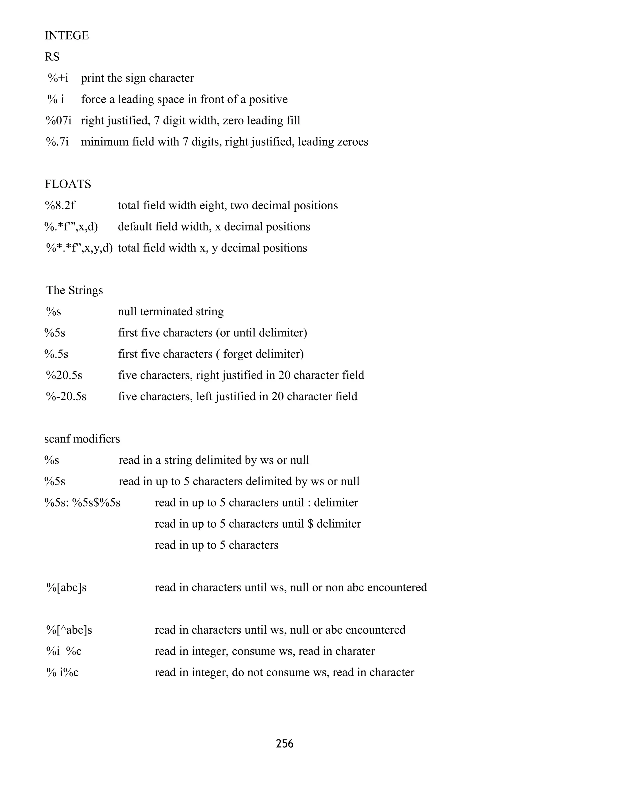 INTEGE
RS
%+i print the sign character
% i force a leading space in front of a positive
%07i right justified, 7 digit width, zero leading fill
%.7i minimum field with 7 digits, right justified, leading zeroes
FLOATS
%8.2f total field width eight, two decimal positions
%.*f”',x,d) default field width, x decimal positions
%*.*f”,x,y,d) total field width x, y decimal positions
The Strings
%s null terminated string
%5s first five characters (or until delimiter)
%.5s first five characters ( forget delimiter)
%20.5s five characters, right justified in 20 character field
%-20.5s five characters, left justified in 20 character field
scanf modifiers
%s read in a string delimited by ws or null
%5s read in up to 5 characters delimited by ws or null
%5s: %5s$%5s read in up to 5 characters until : delimiter
read in up to 5 characters until $ delimiter
read in up to 5 characters
%[abc]s read in characters until ws, null or non abc encountered
%[^abc]s read in characters until ws, null or abc encountered
%i %c read in integer, consume ws, read in charater
% i%c read in integer, do not consume ws, read in character
256
 