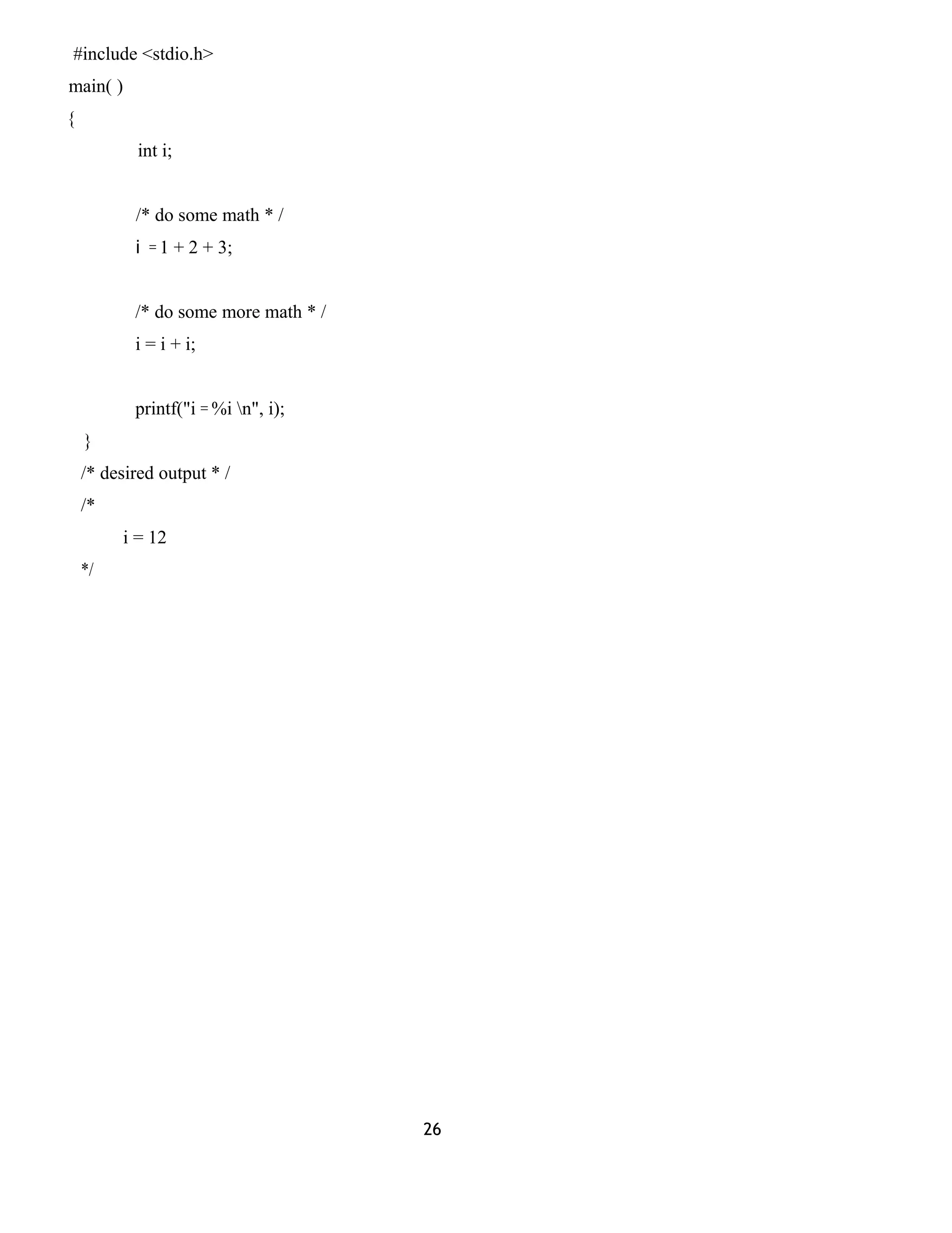 #include <stdio.h>
main( )
{
int i;
/* do some math * /
i = 1 + 2 + 3;
/* do some more math * /
i = i + i;
printf("i = %i n", i);
}
/* desired output * /
/*
i = 12
*/
26
 