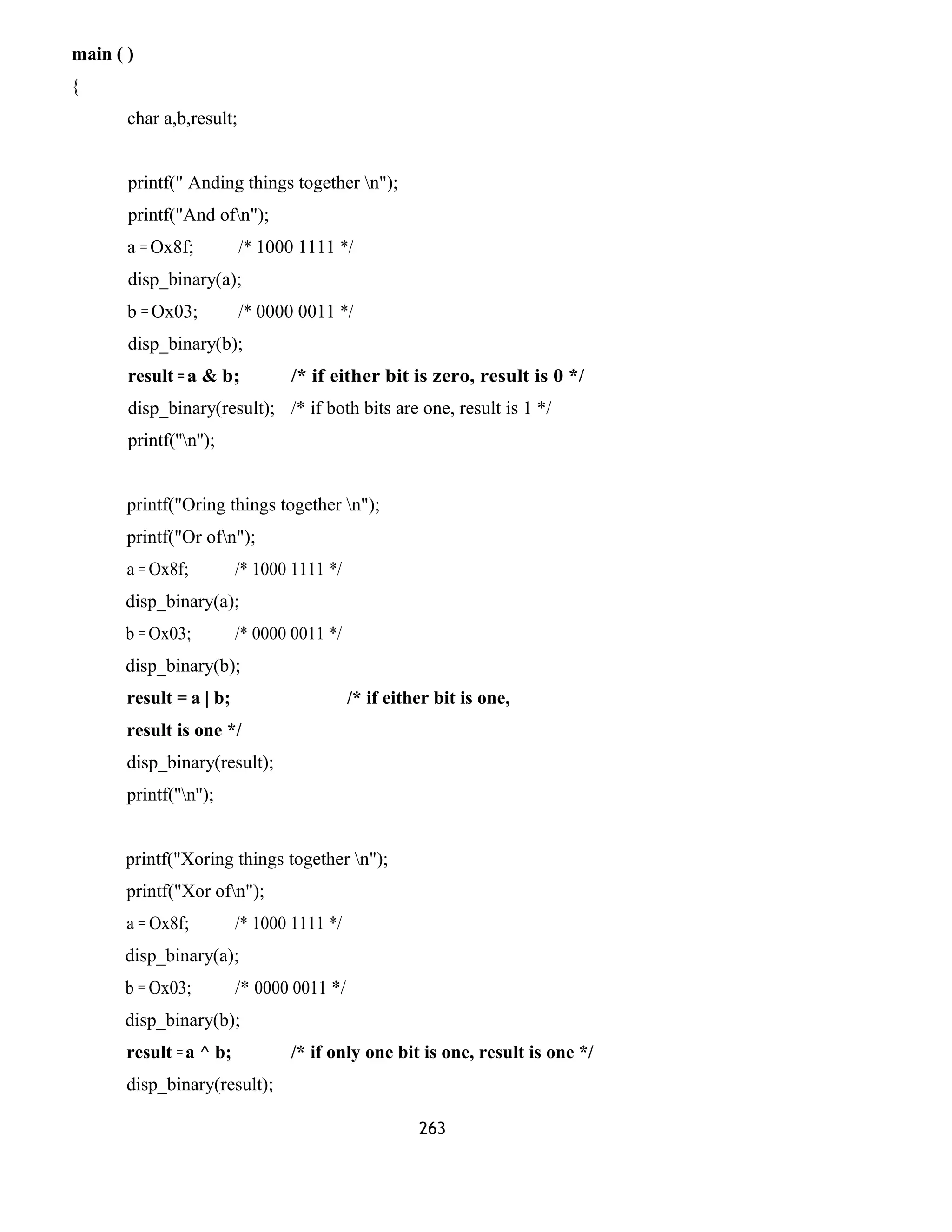 main ( )
{
char a,b,result;
printf(" Anding things together n");
printf("And ofn");
a = Ox8f; /* 1000 1111 */
disp_binary(a);
b = Ox03; /* 0000 0011 */
disp_binary(b);
result =a & b; /* if either bit is zero, result is 0 */
disp_binary(result); /* if both bits are one, result is 1 */
printf(''n'');
printf("Oring things together n");
printf("Or ofn");
a = Ox8f; /* 1000 1111 */
disp_binary(a);
b = Ox03; /* 0000 0011 */
disp_binary(b);
result = a | b; /* if either bit is one,
result is one */
disp_binary(result);
printf(''n'');
printf("Xoring things together n");
printf("Xor ofn");
a = Ox8f; /* 1000 1111 */
disp_binary(a);
b = Ox03; /* 0000 0011 */
disp_binary(b);
result =a ^ b; /* if only one bit is one, result is one */
disp_binary(result);
263
 