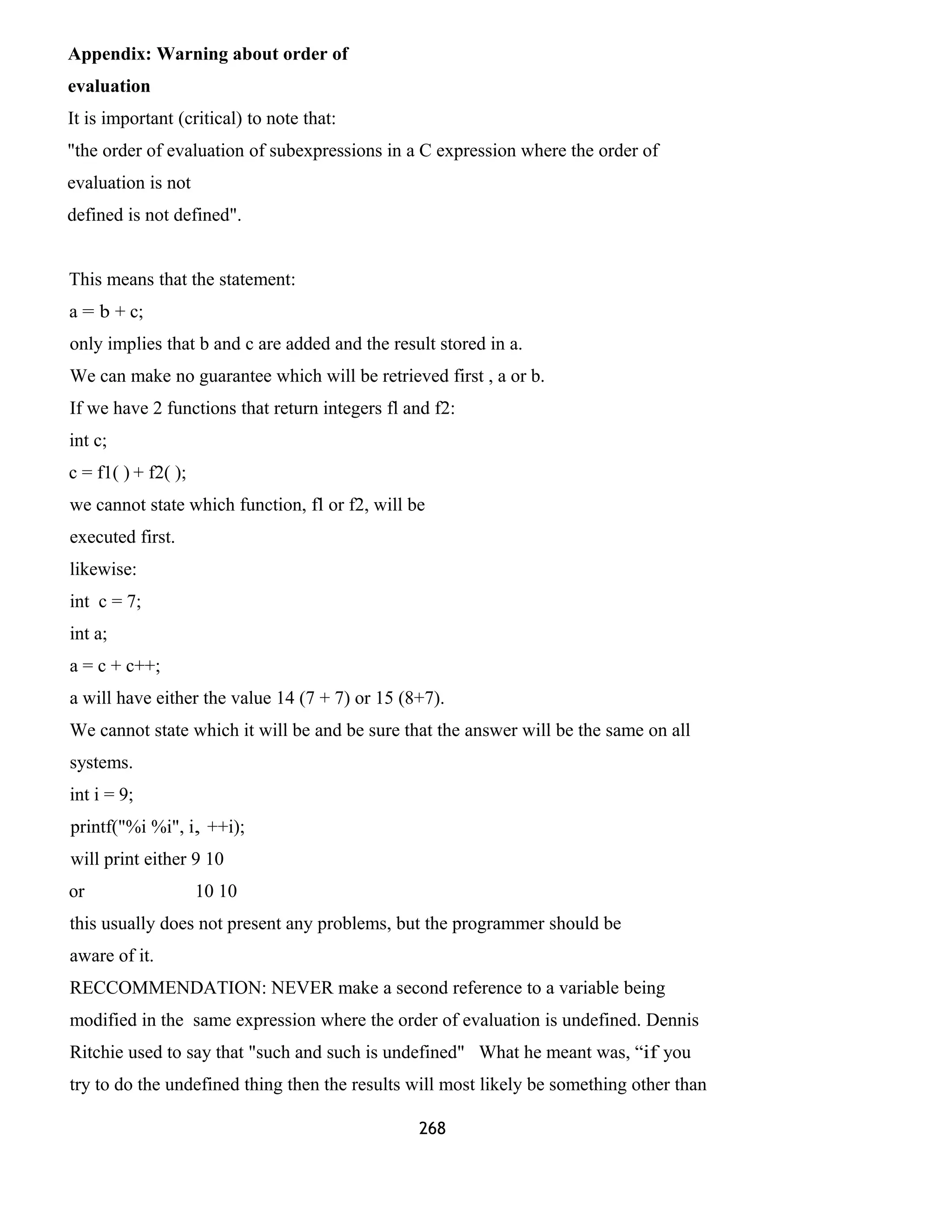 Appendix: Warning about order of
evaluation
It is important (critical) to note that:
"the order of evaluation of subexpressions in a C expression where the order of
evaluation is not
defined is not defined".
This means that the statement:
a = b + c;
only implies that b and c are added and the result stored in a.
We can make no guarantee which will be retrieved first , a or b.
If we have 2 functions that return integers fl and f2:
int c;
c = f1( ) + f2( );
we cannot state which function, fl or f2, will be
executed first.
likewise:
int c = 7;
int a;
a = c + c++;
a will have either the value 14 (7 + 7) or 15 (8+7).
We cannot state which it will be and be sure that the answer will be the same on all
systems.
int i = 9;
printf("%i %i", i, ++i);
will print either 9 10
or 10 10
this usually does not present any problems, but the programmer should be
aware of it.
RECCOMMENDATION: NEVER make a second reference to a variable being
modified in the same expression where the order of evaluation is undefined. Dennis
Ritchie used to say that "such and such is undefined" What he meant was, “if you
try to do the undefined thing then the results will most likely be something other than
268
 