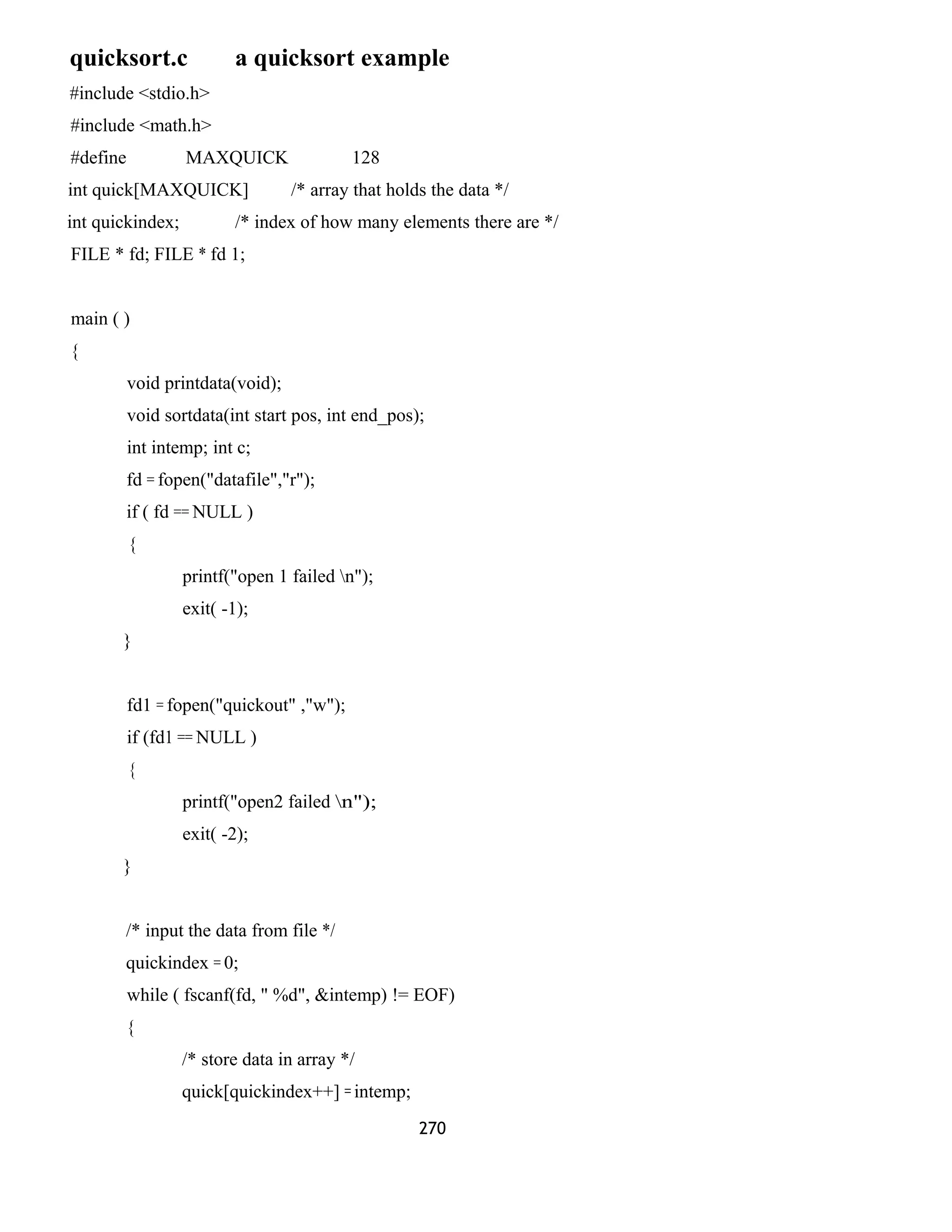 quicksort.c a quicksort example
#include <stdio.h>
#include <math.h>
#define MAXQUICK 128
int quick[MAXQUICK] /* array that holds the data */
int quickindex; /* index of how many elements there are */
FILE * fd; FILE * fd 1;
main ( )
{
void printdata(void);
void sortdata(int start pos, int end_pos);
int intemp; int c;
fd = fopen("datafile","r");
if ( fd == NULL )
{
printf("open 1 failed n");
exit( -1);
}
fd1 = fopen("quickout" ,"w");
if (fd1 == NULL )
{
printf("open2 failed n");
exit( -2);
}
/* input the data from file */
quickindex = 0;
while ( fscanf(fd, " %d", &intemp) != EOF)
{
/* store data in array */
quick[quickindex++] = intemp;
270
 