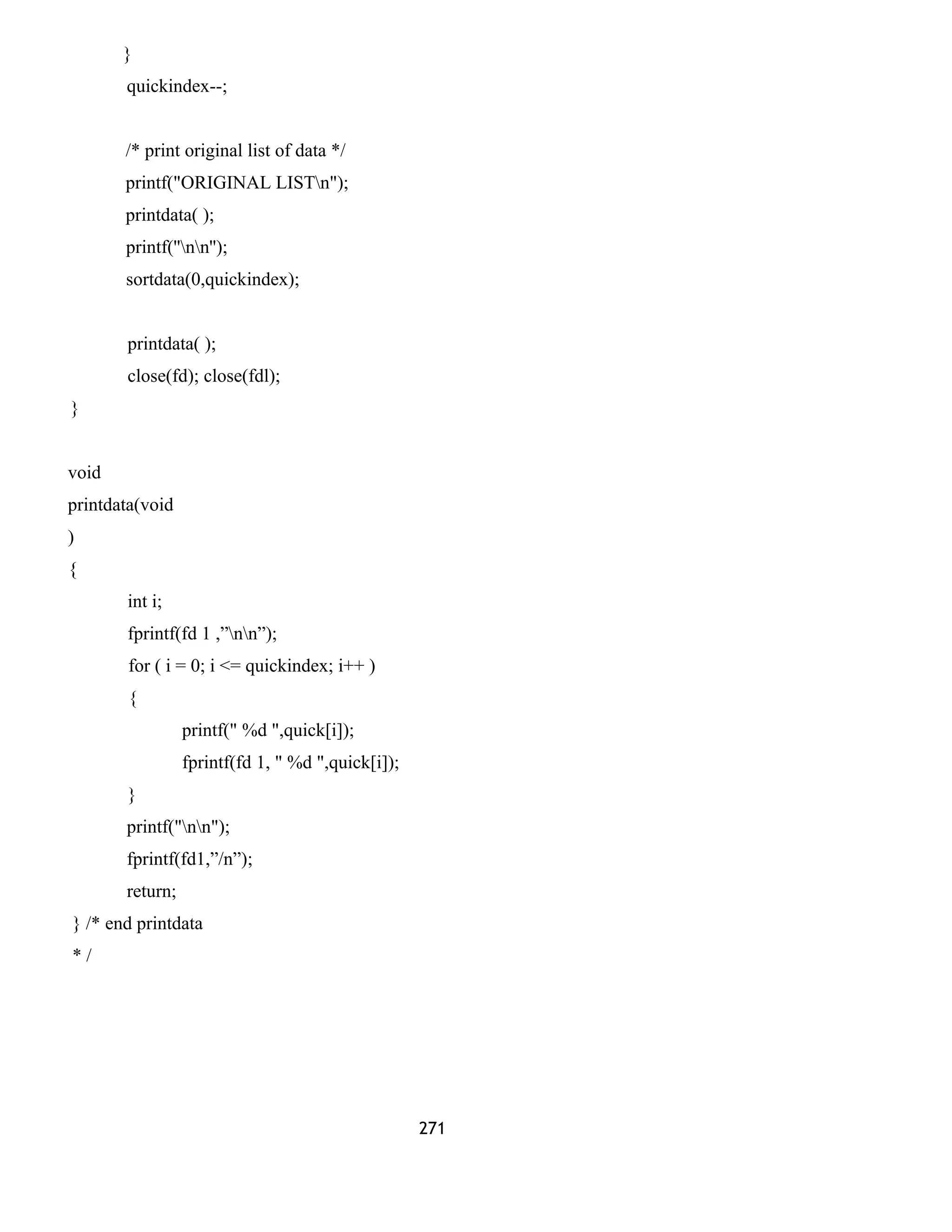 }
quickindex--;
/* print original list of data */
printf("ORIGINAL LISTn");
printdata( );
printf(''nn'');
sortdata(0,quickindex);
printdata( );
close(fd); close(fdl);
}
void
printdata(void
)
{
int i;
fprintf(fd 1 ,”nn”);
for ( i = 0; i <= quickindex; i++ )
{
printf(" %d ",quick[i]);
fprintf(fd 1, " %d ",quick[i]);
}
printf("nn");
fprintf(fd1,”/n”);
return;
} /* end printdata
* /
271
 
