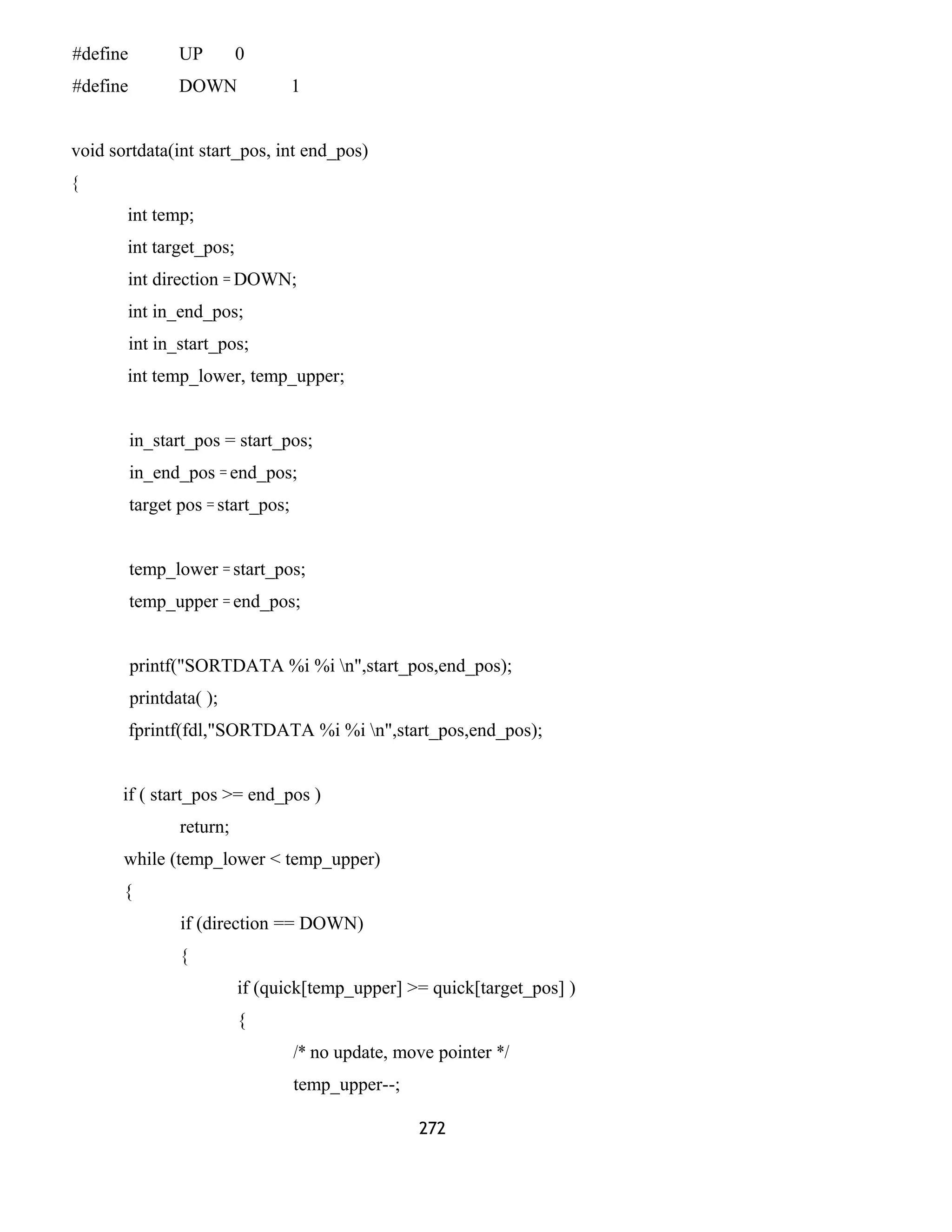 #define UP 0
#define DOWN 1
void sortdata(int start_pos, int end_pos)
{
int temp;
int target_pos;
int direction = DOWN;
int in_end_pos;
int in_start_pos;
int temp_lower, temp_upper;
in_start_pos = start_pos;
in_end_pos = end_pos;
target pos = start_pos;
temp_lower = start_pos;
temp_upper = end_pos;
printf("SORTDATA %i %i n",start_pos,end_pos);
printdata( );
fprintf(fdl,"SORTDATA %i %i n",start_pos,end_pos);
if ( start_pos >= end_pos )
return;
while (temp_lower < temp_upper)
{
if (direction == DOWN)
{
if (quick[temp_upper] >= quick[target_pos] )
{
/* no update, move pointer */
temp_upper--;
272
 