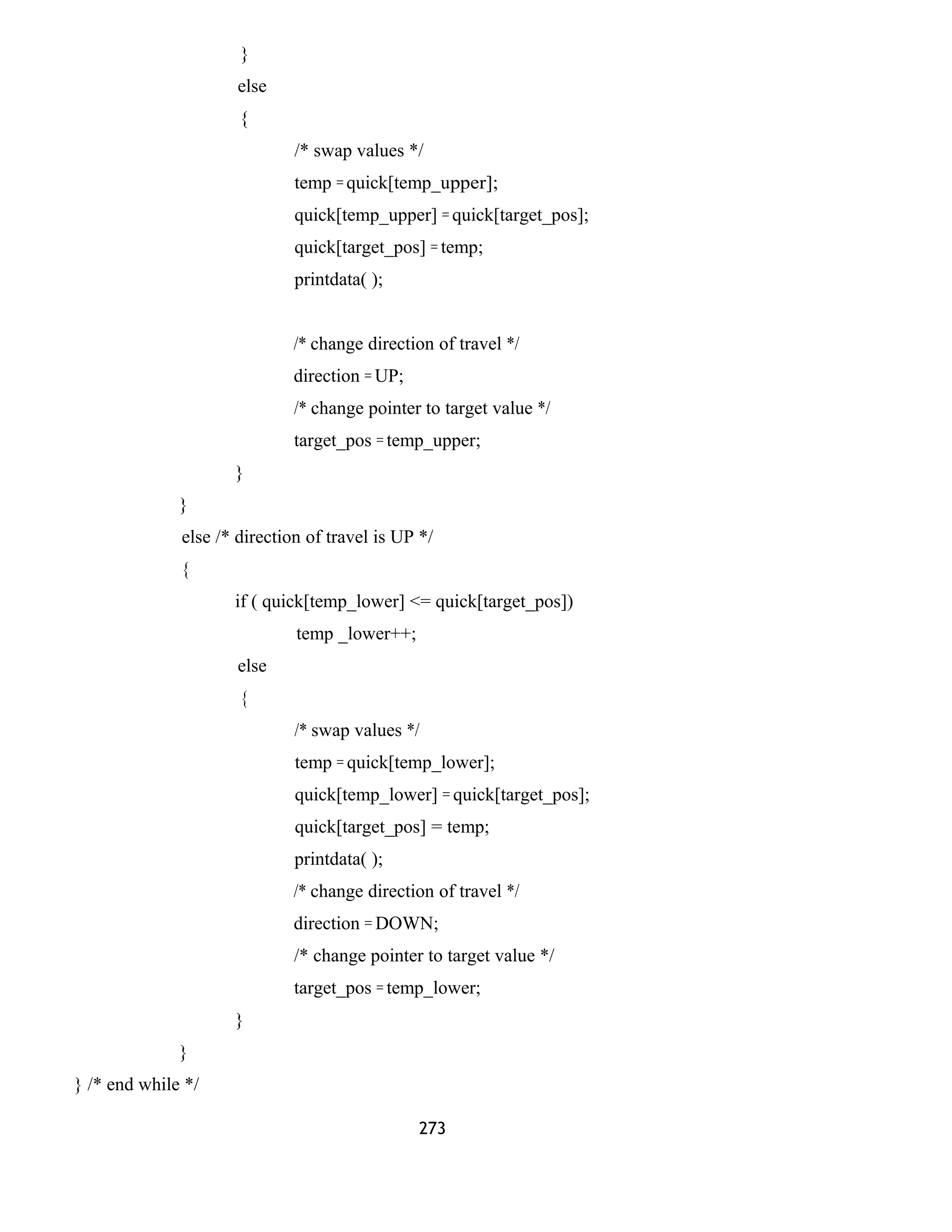 }
else
{
/* swap values */
temp = quick[temp_upper];
quick[temp_upper] = quick[target_pos];
quick[target_pos] = temp;
printdata( );
/* change direction of travel */
direction = UP;
/* change pointer to target value */
target_pos = temp_upper;
}
}
else /* direction of travel is UP */
{
if ( quick[temp_lower] <= quick[target_pos])
temp _lower++;
else
{
/* swap values */
temp = quick[temp_lower];
quick[temp_lower] = quick[target_pos];
quick[target_pos] = temp;
printdata( );
/* change direction of travel */
direction = DOWN;
/* change pointer to target value */
target_pos = temp_lower;
}
}
} /* end while */
273
 