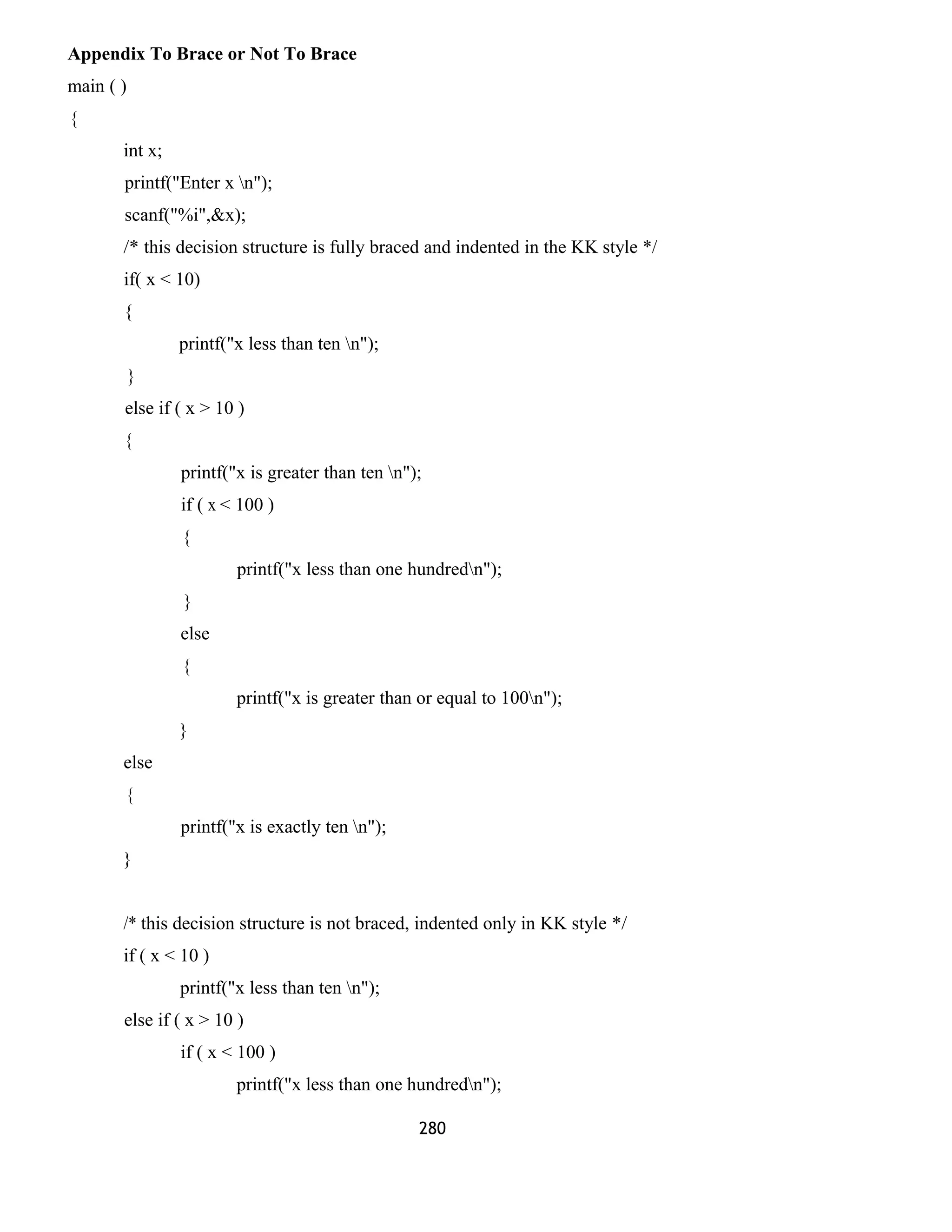 Appendix To Brace or Not To Brace
main ( )
{
int x;
printf("Enter x n");
scanf("%i",&x);
/* this decision structure is fully braced and indented in the KK style */
if( x < 10)
{
printf("x less than ten n");
}
else if ( x > 10 )
{
printf("x is greater than ten n");
if ( x < 100 )
{
printf("x less than one hundredn");
}
else
{
printf("x is greater than or equal to 100n");
}
else
{
printf("x is exactly ten n");
}
/* this decision structure is not braced, indented only in KK style */
if ( x < 10 )
printf("x less than ten n");
else if ( x > 10 )
if ( x < 100 )
printf("x less than one hundredn");
280
 