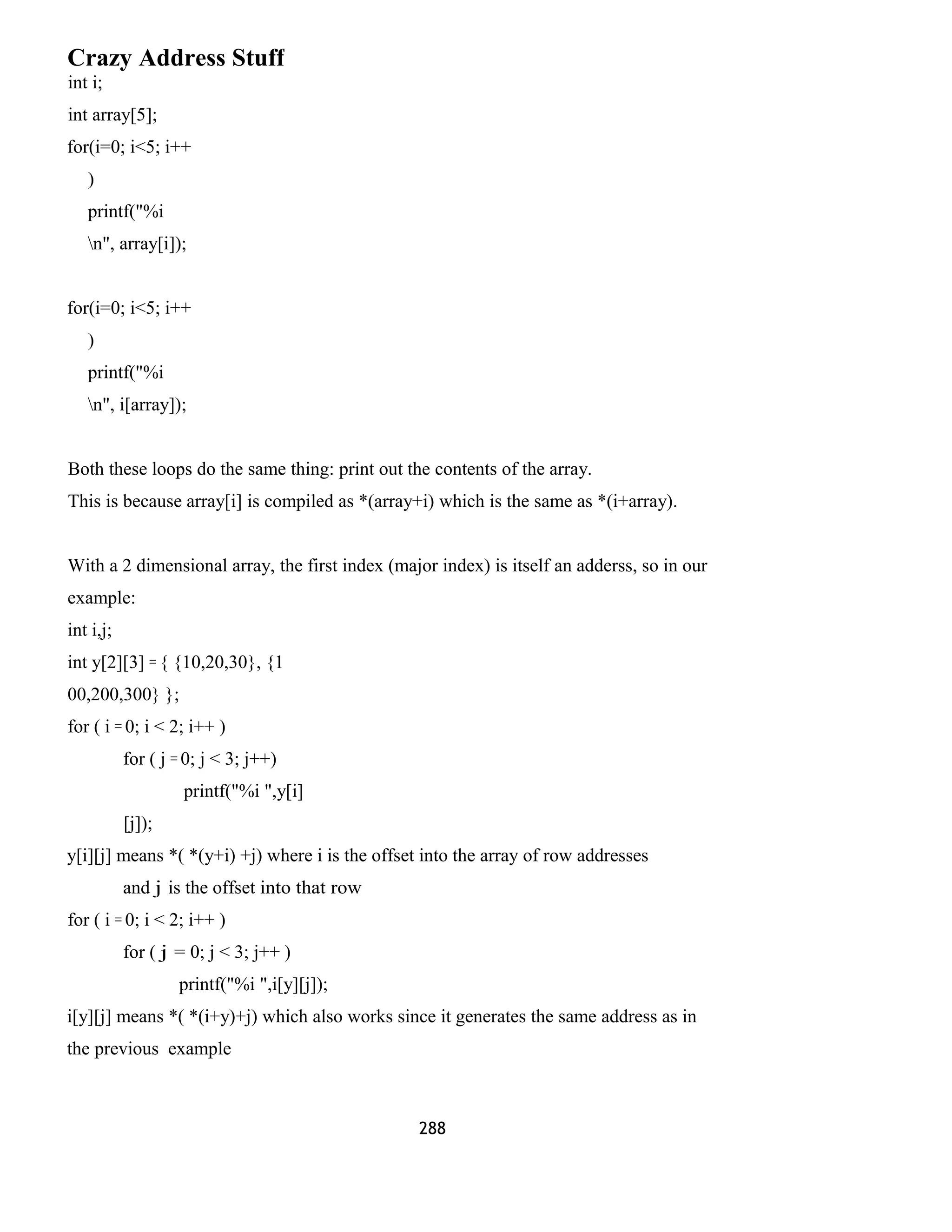 Crazy Address Stuff
int i;
int array[5];
for(i=0; i<5; i++
)
printf("%i
n", array[i]);
for(i=0; i<5; i++
)
printf("%i
n", i[array]);
Both these loops do the same thing: print out the contents of the array.
This is because array[i] is compiled as *(array+i) which is the same as *(i+array).
With a 2 dimensional array, the first index (major index) is itself an adderss, so in our
example:
int i,j;
int y[2][3] = { {10,20,30}, {1
00,200,300} };
for ( i = 0; i < 2; i++ )
for ( j = 0; j < 3; j++)
printf("%i ",y[i]
[j]);
y[i][j] means *( *(y+i) +j) where i is the offset into the array of row addresses
and j is the offset into that row
for ( i = 0; i < 2; i++ )
for ( j = 0; j < 3; j++ )
printf("%i ",i[y][j]);
i[y][j] means *( *(i+y)+j) which also works since it generates the same address as in
the previous example
288
 