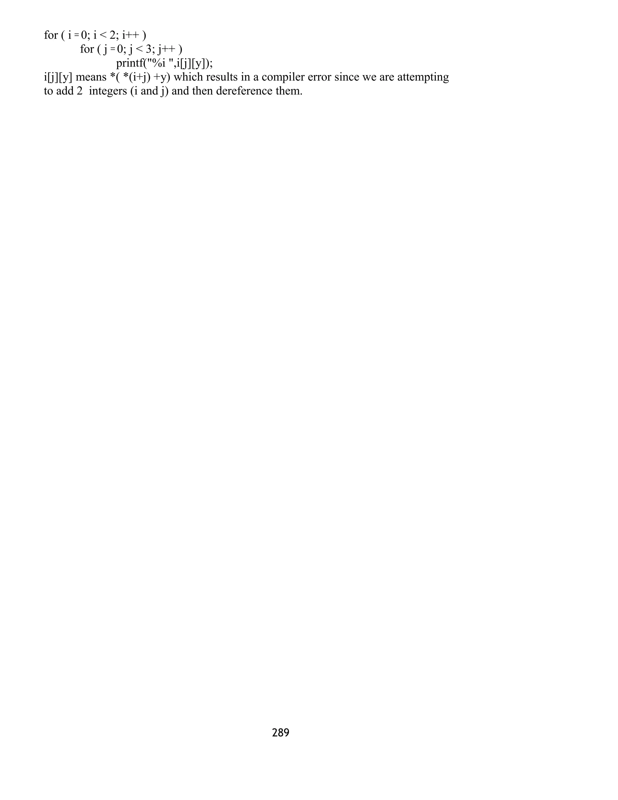 for ( i = 0; i < 2; i++ )
for ( j = 0; j < 3; j++ )
printf("%i ",i[j][y]);
i[j][y] means *( *(i+j) +y) which results in a compiler error since we are attempting
to add 2 integers (i and j) and then dereference them.
289
 