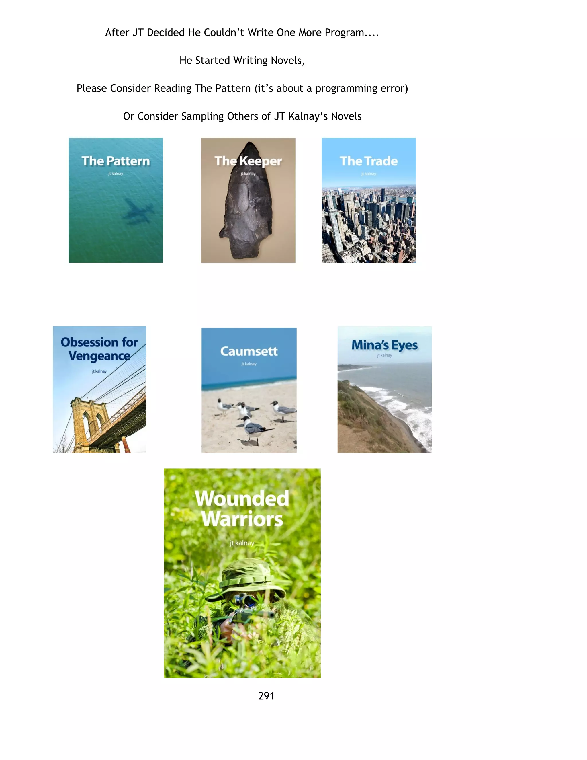 After JT Decided He Couldn’t Write One More Program....
He Started Writing Novels,
Please Consider Reading The Pattern (it’s about a programming error)
Or Consider Sampling Others of JT Kalnay’s Novels
291
 