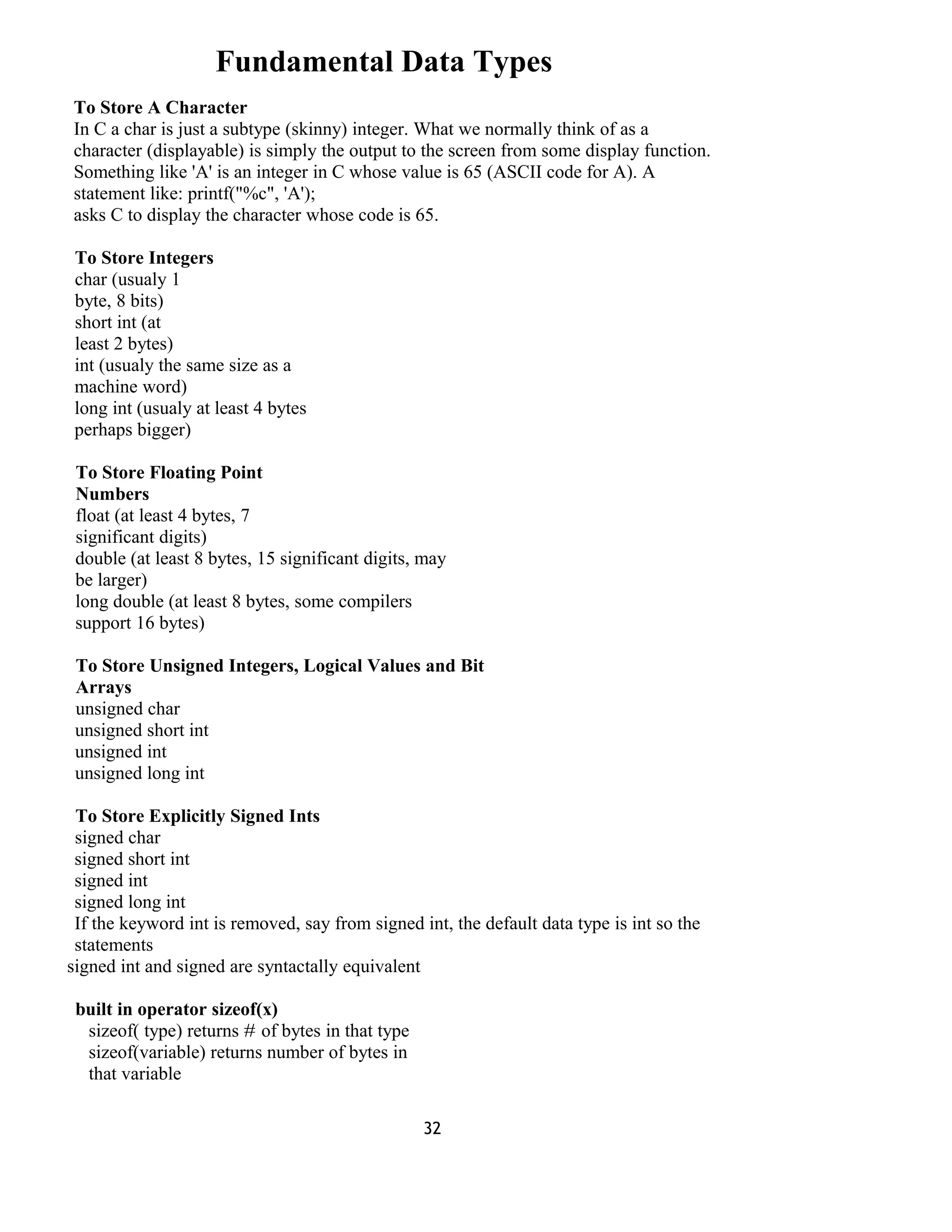Fundamental Data Types
To Store A Character
In C a char is just a subtype (skinny) integer. What we normally think of as a
character (displayable) is simply the output to the screen from some display function.
Something like 'A' is an integer in C whose value is 65 (ASCII code for A). A
statement like: printf("%c", 'A');
asks C to display the character whose code is 65.
To Store Integers
char (usualy 1
byte, 8 bits)
short int (at
least 2 bytes)
int (usualy the same size as a
machine word)
long int (usualy at least 4 bytes
perhaps bigger)
To Store Floating Point
Numbers
float (at least 4 bytes, 7
significant digits)
double (at least 8 bytes, 15 significant digits, may
be larger)
long double (at least 8 bytes, some compilers
support 16 bytes)
To Store Unsigned Integers, Logical Values and Bit
Arrays
unsigned char
unsigned short int
unsigned int
unsigned long int
To Store Explicitly Signed Ints
signed char
signed short int
signed int
signed long int
If the keyword int is removed, say from signed int, the default data type is int so the
statements
signed int and signed are syntactally equivalent
built in operator sizeof(x)
sizeof( type) returns # of bytes in that type
sizeof(variable) returns number of bytes in
that variable
32
 