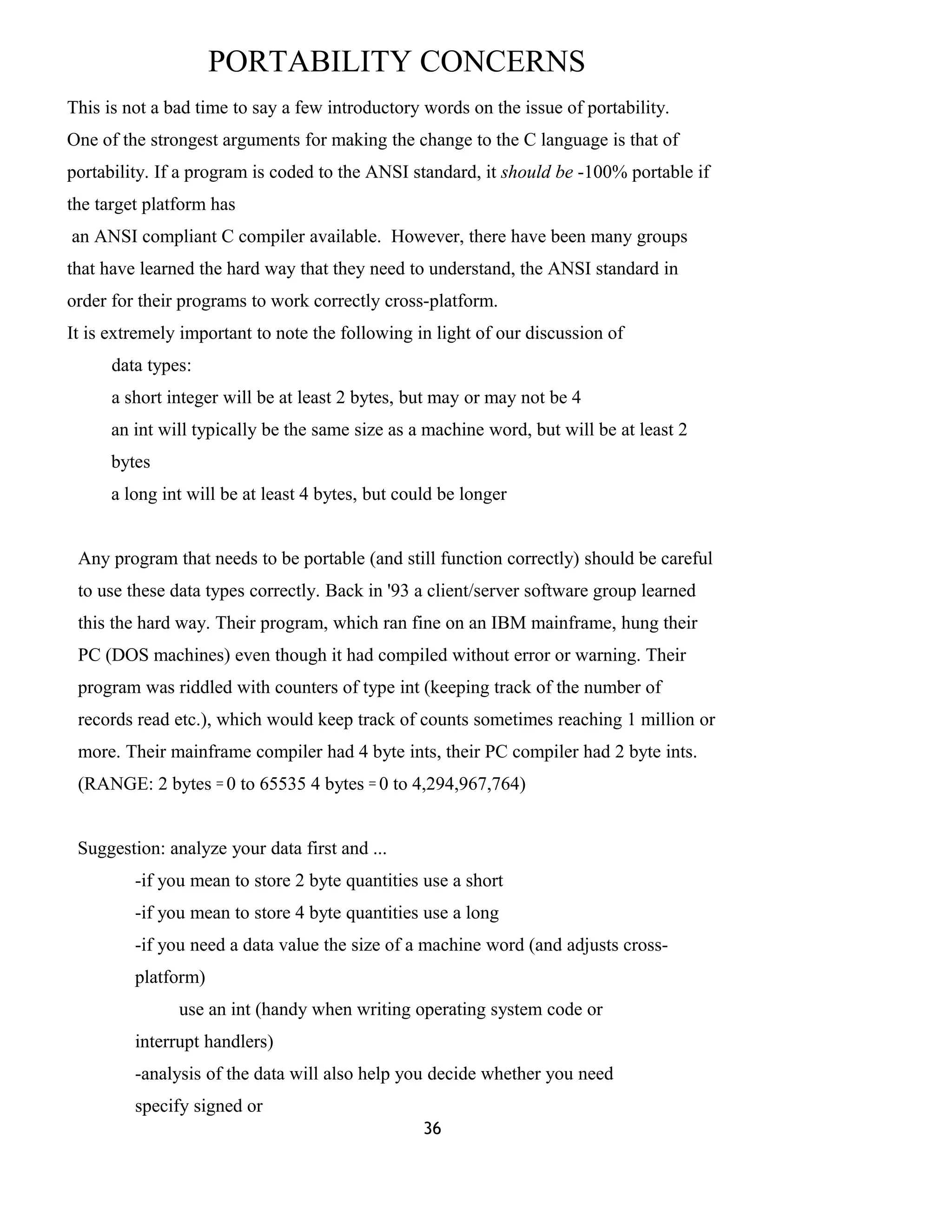 PORTABILITY CONCERNS
This is not a bad time to say a few introductory words on the issue of portability.
One of the strongest arguments for making the change to the C language is that of
portability. If a program is coded to the ANSI standard, it should be -100% portable if
the target platform has
an ANSI compliant C compiler available. However, there have been many groups
that have learned the hard way that they need to understand, the ANSI standard in
order for their programs to work correctly cross-platform.
It is extremely important to note the following in light of our discussion of
data types:
a short integer will be at least 2 bytes, but may or may not be 4
an int will typically be the same size as a machine word, but will be at least 2
bytes
a long int will be at least 4 bytes, but could be longer
Any program that needs to be portable (and still function correctly) should be careful
to use these data types correctly. Back in '93 a client/server software group learned
this the hard way. Their program, which ran fine on an IBM mainframe, hung their
PC (DOS machines) even though it had compiled without error or warning. Their
program was riddled with counters of type int (keeping track of the number of
records read etc.), which would keep track of counts sometimes reaching 1 million or
more. Their mainframe compiler had 4 byte ints, their PC compiler had 2 byte ints.
(RANGE: 2 bytes = 0 to 65535 4 bytes = 0 to 4,294,967,764)
Suggestion: analyze your data first and ...
-if you mean to store 2 byte quantities use a short
-if you mean to store 4 byte quantities use a long
-if you need a data value the size of a machine word (and adjusts cross-
platform)
use an int (handy when writing operating system code or
interrupt handlers)
-analysis of the data will also help you decide whether you need
specify signed or
36
 