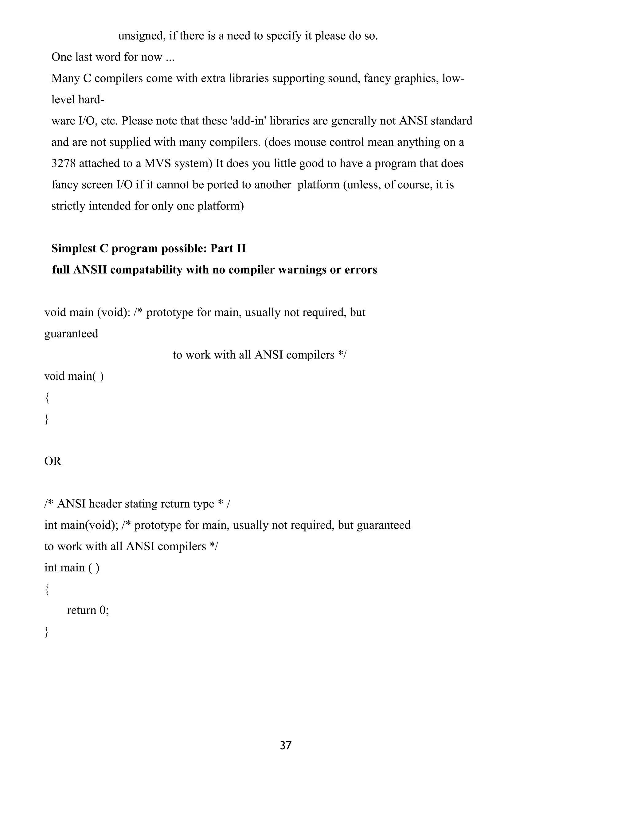 unsigned, if there is a need to specify it please do so.
One last word for now ...
Many C compilers come with extra libraries supporting sound, fancy graphics, low-
level hard-
ware I/O, etc. Please note that these 'add-in' libraries are generally not ANSI standard
and are not supplied with many compilers. (does mouse control mean anything on a
3278 attached to a MVS system) It does you little good to have a program that does
fancy screen I/O if it cannot be ported to another platform (unless, of course, it is
strictly intended for only one platform)
Simplest C program possible: Part II
full ANSII compatability with no compiler warnings or errors
void main (void): /* prototype for main, usually not required, but
guaranteed
to work with all ANSI compilers */
void main( )
{
}
OR
/* ANSI header stating return type * /
int main(void); /* prototype for main, usually not required, but guaranteed
to work with all ANSI compilers */
int main ( )
{
return 0;
}
37
 