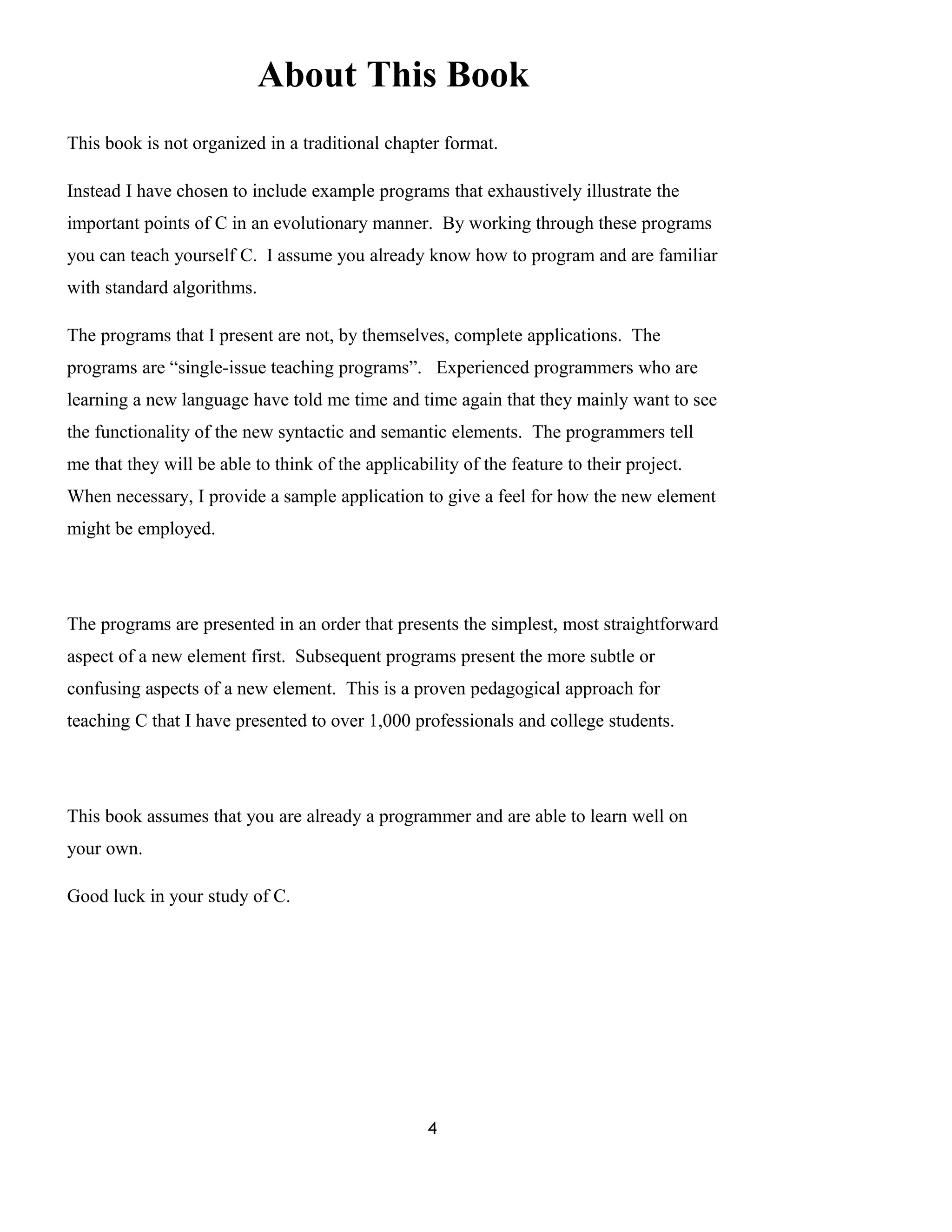 About This Book
This book is not organized in a traditional chapter format.
Instead I have chosen to include example programs that exhaustively illustrate the
important points of C in an evolutionary manner. By working through these programs
you can teach yourself C. I assume you already know how to program and are familiar
with standard algorithms.
The programs that I present are not, by themselves, complete applications. The
programs are “single-issue teaching programs”. Experienced programmers who are
learning a new language have told me time and time again that they mainly want to see
the functionality of the new syntactic and semantic elements. The programmers tell
me that they will be able to think of the applicability of the feature to their project.
When necessary, I provide a sample application to give a feel for how the new element
might be employed.
The programs are presented in an order that presents the simplest, most straightforward
aspect of a new element first. Subsequent programs present the more subtle or
confusing aspects of a new element. This is a proven pedagogical approach for
teaching C that I have presented to over 1,000 professionals and college students.
This book assumes that you are already a programmer and are able to learn well on
your own.
Good luck in your study of C.
4
 