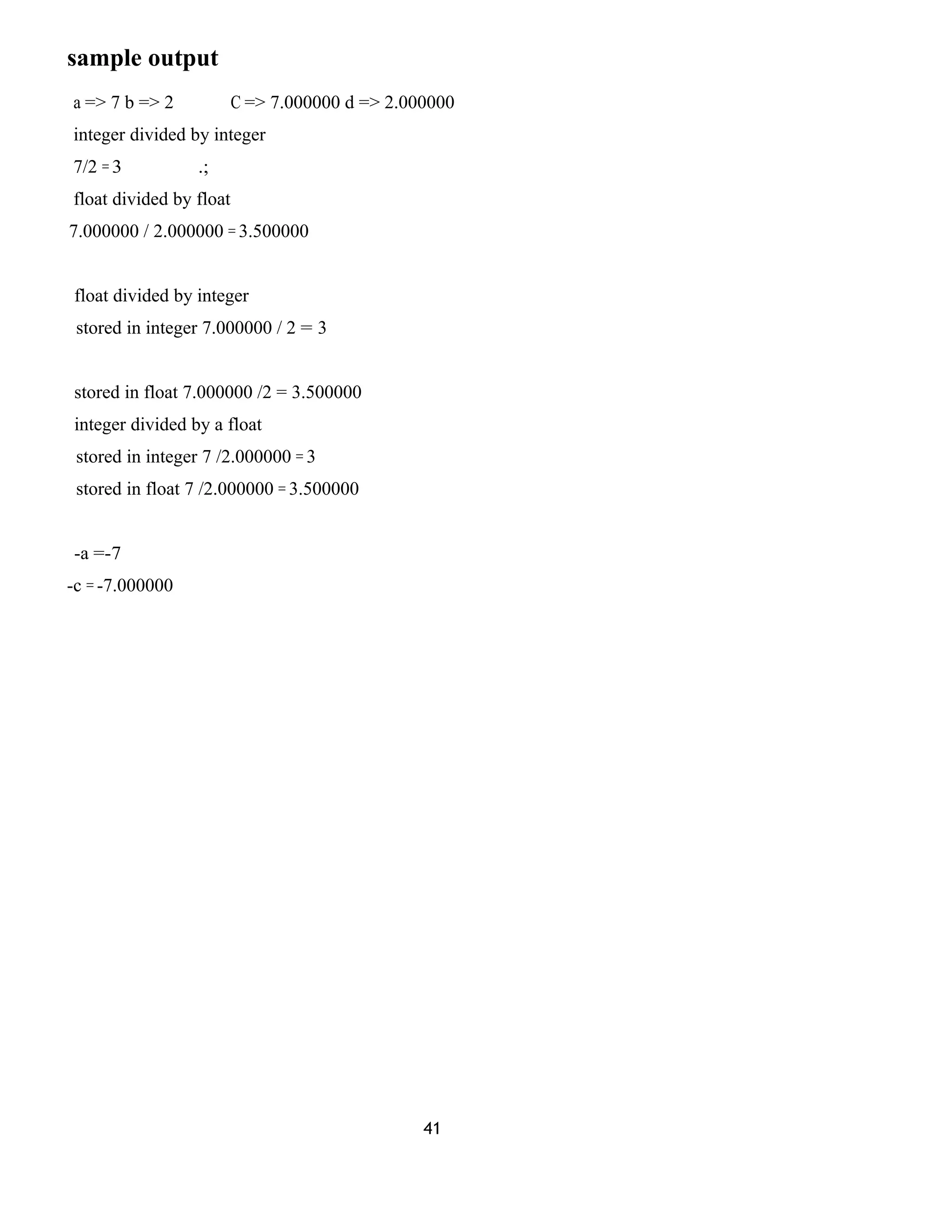 sample output
a => 7 b => 2 C => 7.000000 d => 2.000000
integer divided by integer
7/2 = 3 .;
float divided by float
7.000000 / 2.000000 = 3.500000
float divided by integer
stored in integer 7.000000 / 2 = 3
stored in float 7.000000 /2 = 3.500000
integer divided by a float
stored in integer 7 /2.000000 = 3
stored in float 7 /2.000000 = 3.500000
-a =-7
-c = -7.000000
41
 