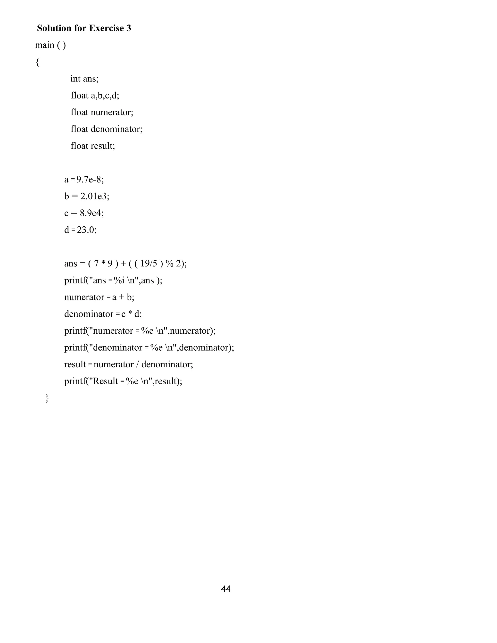 Solution for Exercise 3
main ( )
{
int ans;
float a,b,c,d;
float numerator;
float denominator;
float result;
a = 9.7e-8;
b = 2.01e3;
c = 8.9e4;
d = 23.0;
ans = ( 7 * 9 ) + ( ( 19/5 ) % 2);
printf("ans = %i n",ans );
numerator = a + b;
denominator = c * d;
printf("numerator = %e n",numerator);
printf("denominator = %e n",denominator);
result = numerator / denominator;
printf("Result = %e n",result);
}
44
 