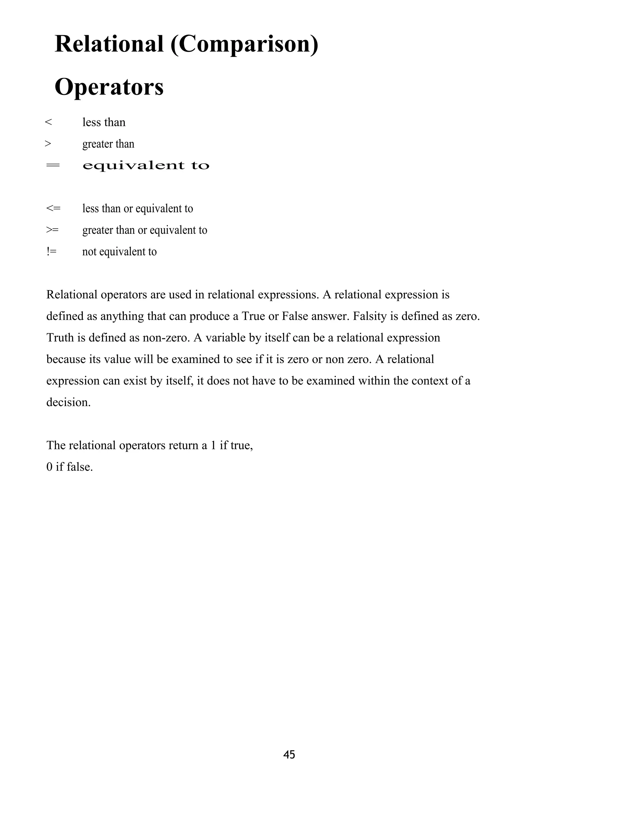 Relational (Comparison)
Operators
< less than
> greater than
= equivalent to
<= less than or equivalent to
>= greater than or equivalent to
!= not equivalent to
Relational operators are used in relational expressions. A relational expression is
defined as anything that can produce a True or False answer. Falsity is defined as zero.
Truth is defined as non-zero. A variable by itself can be a relational expression
because its value will be examined to see if it is zero or non zero. A relational
expression can exist by itself, it does not have to be examined within the context of a
decision.
The relational operators return a 1 if true,
0 if false.
45
 