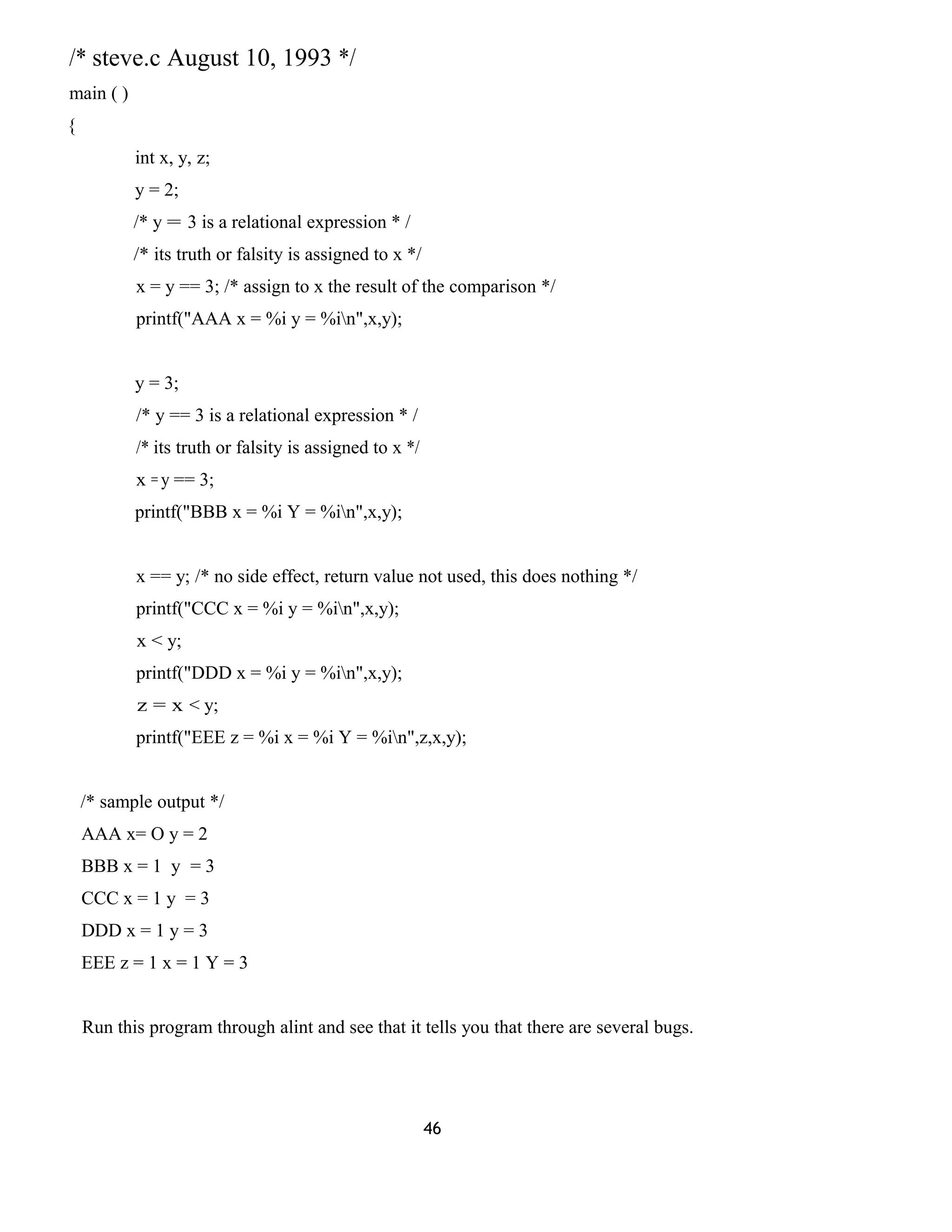 /* steve.c August 10, 1993 */
main ( )
{
int x, y, z;
y = 2;
/* y = 3 is a relational expression * /
/* its truth or falsity is assigned to x */
x = y == 3; /* assign to x the result of the comparison */
printf("AAA x = %i y = %in",x,y);
y = 3;
/* y == 3 is a relational expression * /
/* its truth or falsity is assigned to x */
x = y == 3;
printf("BBB x = %i Y = %in",x,y);
x == y; /* no side effect, return value not used, this does nothing */
printf("CCC x = %i y = %in",x,y);
x < y;
printf("DDD x = %i y = %in",x,y);
z = x < y;
printf("EEE z = %i x = %i Y = %in",z,x,y);
/* sample output */
AAA x= O y = 2
BBB x = 1 y = 3
CCC x = 1 y = 3
DDD x = 1 y = 3
EEE z = 1 x = 1 Y = 3
Run this program through alint and see that it tells you that there are several bugs.
46
 